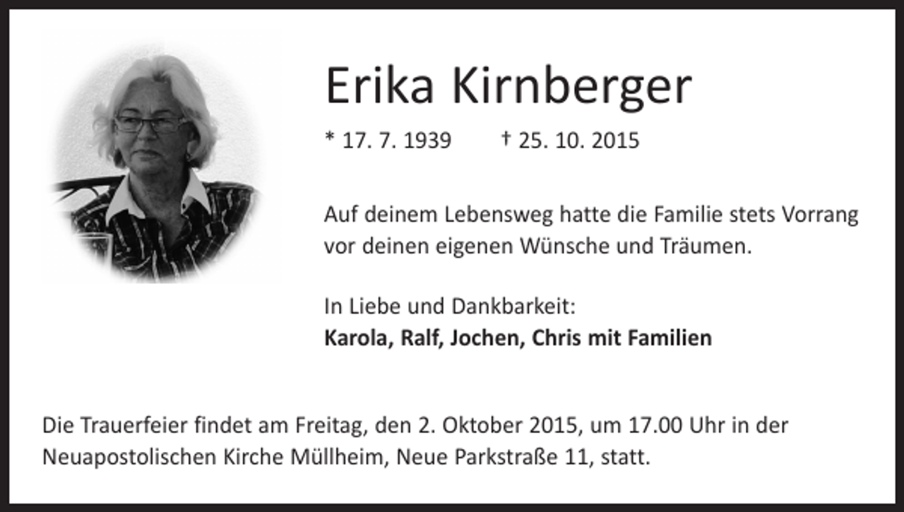 <p>Erika Kirnberger<br />* 17. 7. 1939 † 25. 10. 2015<br />Auf deinem Lebensweg hatte die Familie stets V<br />­ orrang<br />vor deinen eigenen Wünsche und Träumen.<br />In Liebe und Dankbarkeit:<br />Karola, Ralf, Jochen, Chris mit Familien<br />Die Trauerfeier findet am Freitag, den 2. Oktober 2015, um 17.00 Uhr in der<br />­Neuapostolischen Kirche Müllheim, Neue Parkstraße 11, statt.</p>