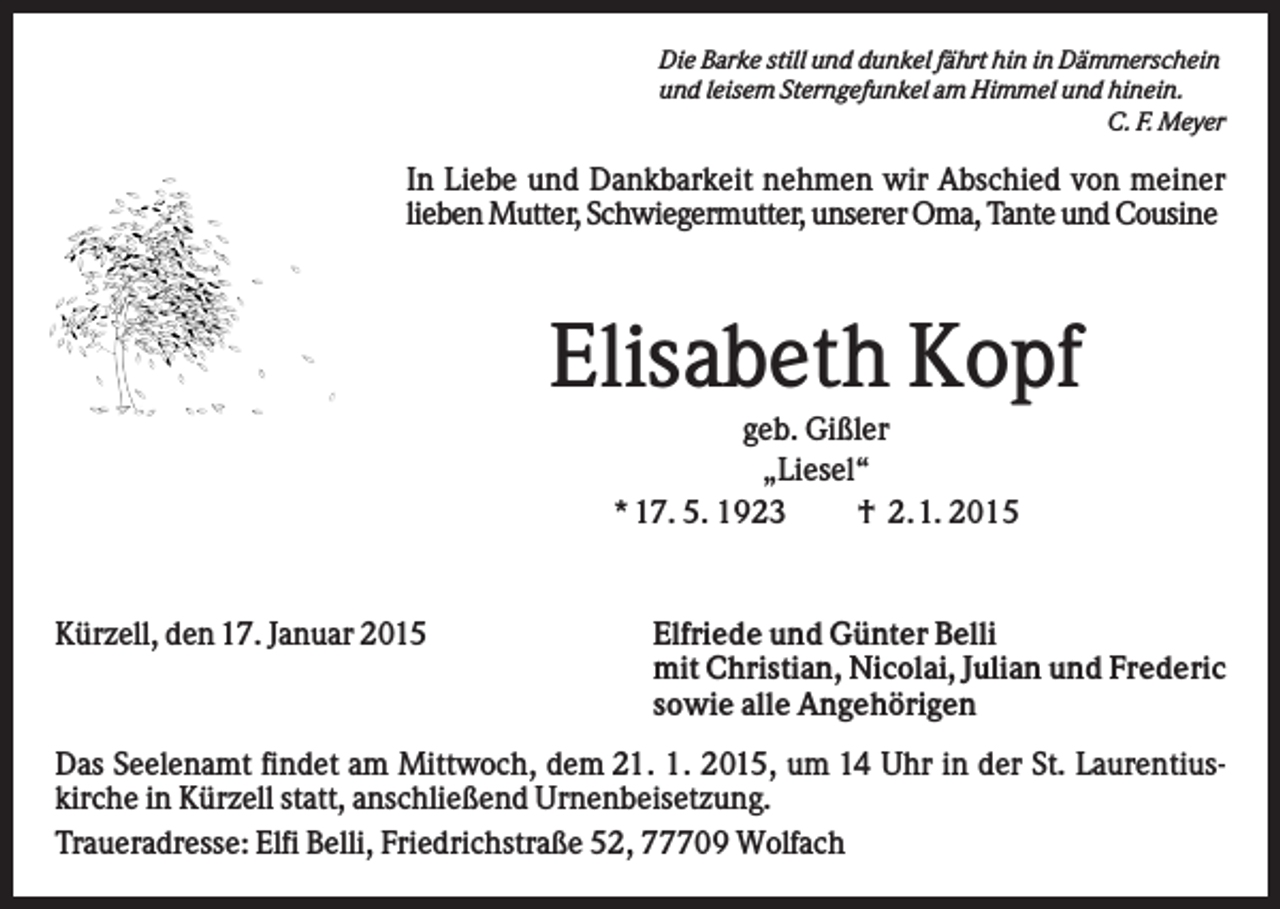 <p>Die Barke still und dunkel fährt hin in Dämmerschein<br />und leisem Sterngefunkel am Himmel und hinein.<br />C. F. Meyer</p><p>In Liebe und Dankbarkeit nehmen wir Abschied von meiner<br />lieben Mutter, Schwiegermutter, unserer Oma, Tante und Cousine</p><p>Elisabeth Kopf<br />geb. Gißler<br />„Liesel“<br />* 17. 5. 1923<br />† 2.1. 2015</p><p>Kürzell, den 17. Januar 2015</p><p>Elfriede und Günter Belli<br />mit Christian, Nicolai, Julian und Frederic<br />sowie alle Angehörigen</p><p>Das Seelenamt findet am Mittwoch, dem 21. 1. 2015, um 14 Uhr in der St. Laurentiuskirche in Kürzell statt, anschließend Urnenbeisetzung.<br />Traueradresse: Elfi Belli, Friedrichstraße 52, 77709 Wolfach</p>