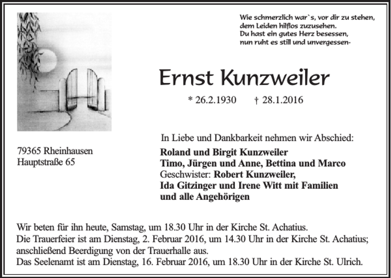 <p>Wie schmerzlich war`s, vor dir zu stehen,<br />dem Leiden hilflos zuzusehen.<br />Du hast ein gutes Herz besessen,<br />nun ruht es still und unvergessen-</p><p>Ernst Kunzweiler<br />* 26.2.1930</p><p>79365 Rheinhausen<br />Hauptstraße 65</p><p>†</p><p>28.1.2016</p><p>In Liebe und Dankbarkeit nehmen wir Abschied:<br />Roland und Birgit Kunzweiler<br />Timo, Jürgen und Anne, Bettina und Marco<br />Geschwister: Robert Kunzweiler,<br />Ida Gitzinger und Irene Witt mit Familien<br />und alle Angehörigen</p><p>Wir beten für ihn heute, Samstag, um 18.30 Uhr in der Kirche St. Achatius.<br />Die Trauerfeier ist am Dienstag, 2. Februar 2016, um 14.30 Uhr in der Kirche St. Achatius;<br />anschließend Beerdigung von der Trauerhalle aus.<br />Das Seelenamt ist am Dienstag, 16. Februar 2016, um 18.30 Uhr in der Kirche St. Ulrich.</p>