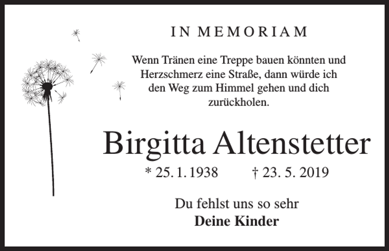 <p>IN MEMORIAM<br />Wenn Tränen eine Treppe bauen könnten und<br />Herzschmerz eine Straße, dann würde ich<br />den Weg zum Himmel gehen und dich<br />zurückholen.</p><p>Birgitta Altenstetter<br />* 25. 1. 1938</p><p>† 23. 5. 2019</p><p>Du fehlst uns so sehr<br />Deine Kinder</p>