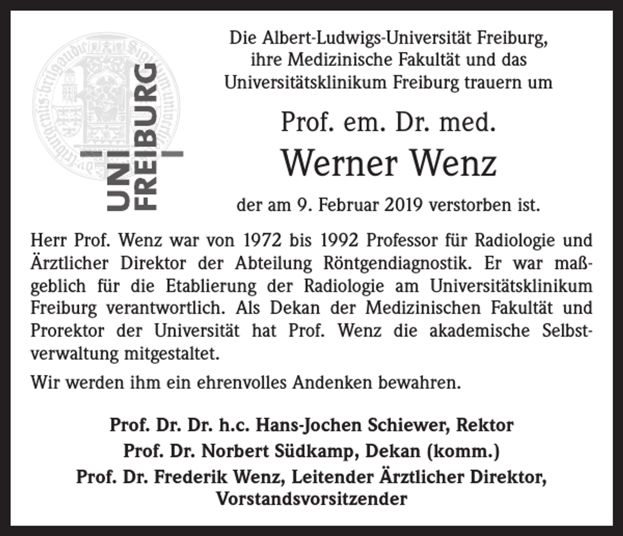 <p>Die Albert-Ludwigs-Universität Freiburg,<br />ihre ­Medizinische Fakultät und das ­<br />Universitätsklinikum Freiburg trauern um</p><p>Prof. em. Dr. med.</p><p>Werner Wenz<br />der am 9. Februar 2019 verstorben ist.<br />Herr Prof. Wenz war von 1972 bis 1992 Professor für Radiologie und<br />Ärztlicher Direktor der Abteilung Röntgendiagnostik. Er war maß­<br />geblich für die Etablierung der Radiologie am Universitätsklinikum<br />Freiburg verantwortlich. Als Dekan der Medizinischen Fakultät und<br />Prorektor der Universität hat Prof. Wenz die akademische Selbst­<br />verwaltung mitgestaltet.<br />Wir werden ihm ein ehrenvolles Andenken bewahren.<br />Prof. Dr. Dr. h.c. Hans-Jochen Schiewer, Rektor<br />Prof. Dr. Norbert Südkamp, Dekan (komm.)<br />Prof. Dr. Frederik Wenz, Leitender Ärztlicher Direktor,<br />Vorstandsvorsitzender</p>