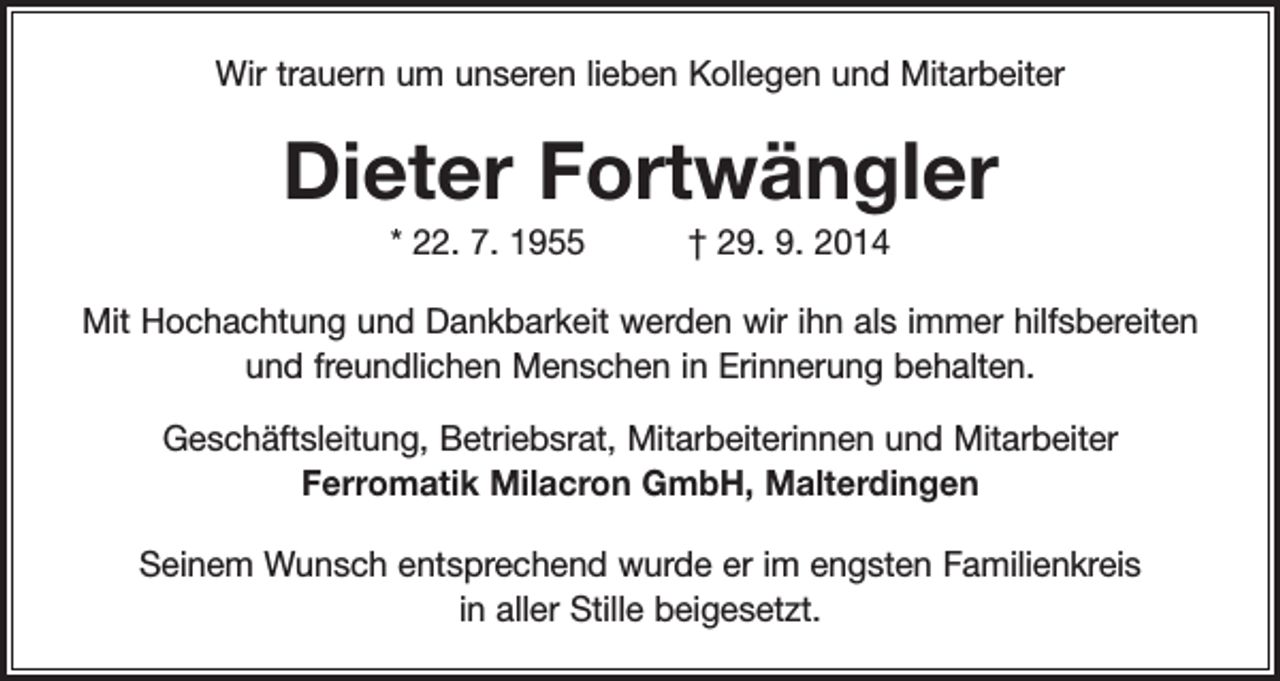<p>Wir trauern um unseren lieben Kollegen und Mitarbeiter</p><p>Dieter Fortwängler<br />* 22. 7. 1955 † 29. 9. 2014<br />Mit Hochachtung und Dankbarkeit werden wir ihn als immer hilfsbereiten<br />und freundlichen Menschen in Erinnerung behalten.<br />Geschäftsleitung, Betriebsrat, Mitarbeiterinnen und Mitarbeiter<br />Ferromatik Milacron GmbH, Malterdingen<br />Seinem Wunsch entsprechend wurde er im engsten Familienkreis<br />in aller Stille beigesetzt.</p>