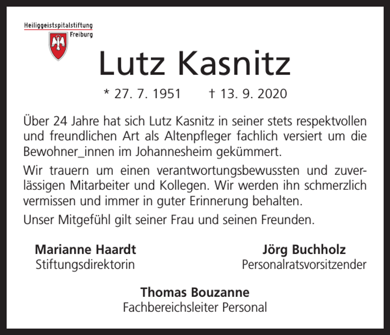 <p>Lutz Kasnitz<br />* 27. 7. 1951 † 13. 9. 2020<br />Über 24 Jahre hat sich Lutz Kasnitz in seiner stets r­espektvollen<br />und freundlichen Art als Altenpfleger fachlich versiert um die<br />Bewohner_innen im Johannesheim gekümmert.<br />Wir trauern um einen verantwortungsbewussten und zuver­<br />lässigen Mitarbeiter und Kollegen. Wir werden ihn schmerzlich<br />vermissen und immer in guter Erinnerung behalten.<br />Unser Mitgefühl gilt seiner Frau und seinen Freunden.<br />Marianne Haardt<br />Stiftungsdirektorin</p><p>Jörg Buchholz<br />Personalratsvorsitzender</p><p>Thomas Bouzanne<br />Fachbereichsleiter Personal</p>