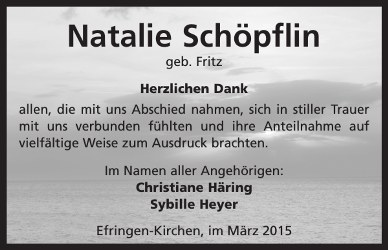<p>Natalie Schöpflin<br />geb. Fritz</p><p>Herzlichen Dank<br />allen, die mit uns Abschied nahmen, sich in stiller Trauer<br />mit uns verbunden fühlten und ihre Anteilnahme auf<br />­vielfältige Weise zum Ausdruck brachten.<br />Im Namen aller Angehörigen:<br />Christiane Häring<br />Sybille Heyer<br />Efringen-Kirchen, im März 2015</p>