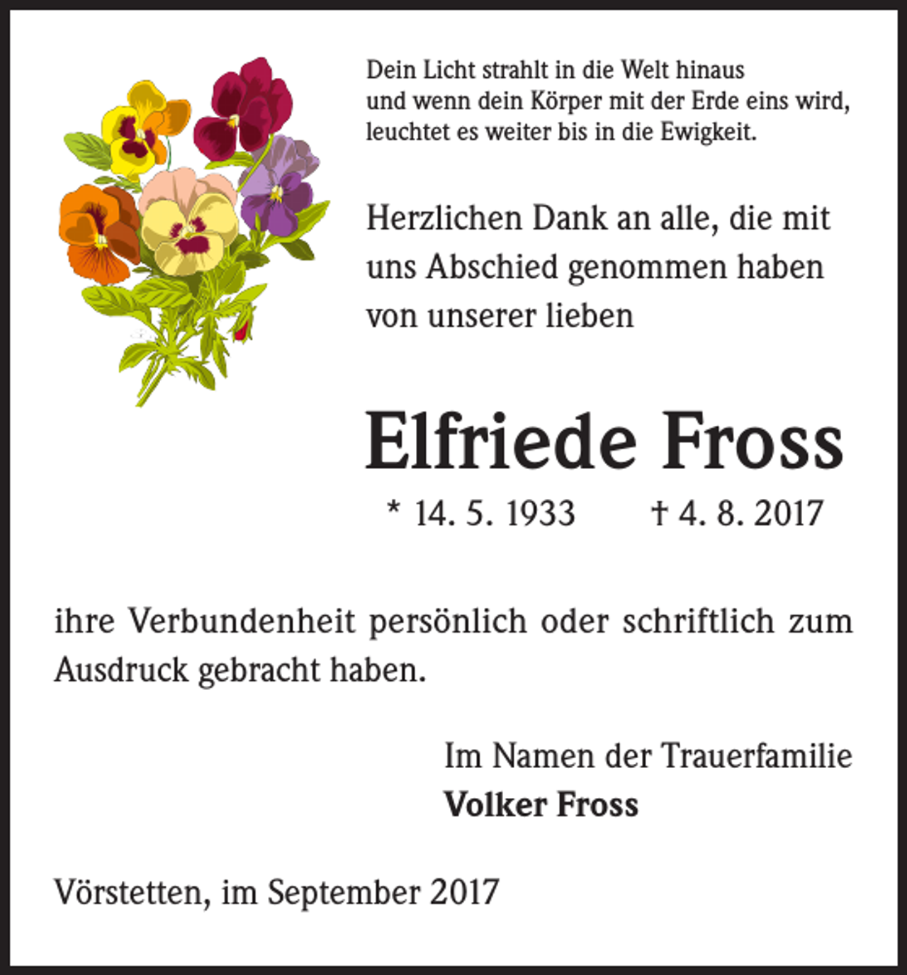<p>Dein Licht strahlt in die Welt hinaus<br />und wenn dein Körper mit der Erde eins wird,<br />leuchtet es weiter bis in die Ewigkeit.</p><p>Herzlichen Dank an alle, die mit<br />uns Abschied genommen haben<br />von unserer lieben</p><p>Elfriede Fross<br />* 14. 5. 1933 † 4. 8. 2017<br />ihre Verbundenheit persönlich oder schriftlich zum<br />Ausdruck gebracht haben.<br />Im Namen der Trauerfamilie<br />Volker Fross<br />Vörstetten, im September 2017</p>