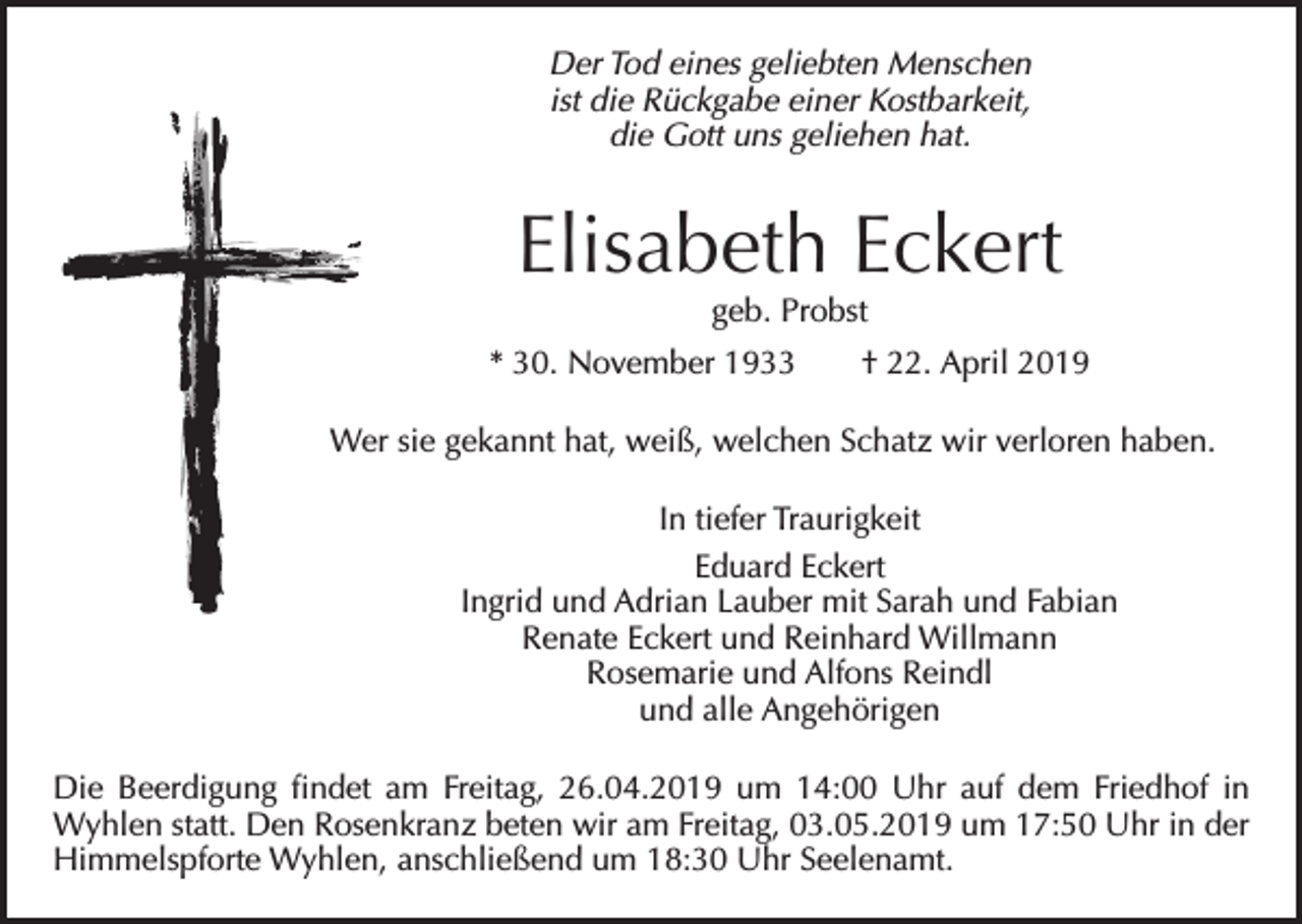 <p>Der Tod eines geliebten Menschen<br />ist die Rückgabe einer Kostbarkeit,<br />die Gott uns geliehen hat.</p><p>Elisabeth Eckert<br />geb. Probst</p><p>* 30. November 1933 † 22. April 2019<br />Wer sie gekannt hat, weiß, welchen Schatz wir verloren haben.<br />In tiefer Traurigkeit<br />Eduard Eckert<br />Ingrid und Adrian Lauber mit Sarah und Fabian<br />Renate Eckert und Reinhard Willmann<br />Rosemarie und Alfons Reindl<br />und alle Angehörigen<br />Die Beerdigung findet am Freitag, 26.04.2019 um 14:00 Uhr auf dem Friedhof in<br />Wyhlen statt. Den Rosenkranz beten wir am Freitag, 03.05.2019 um 17:50 Uhr in der<br />Himmelspforte Wyhlen, anschließend um 18:30 Uhr Seelenamt.</p>