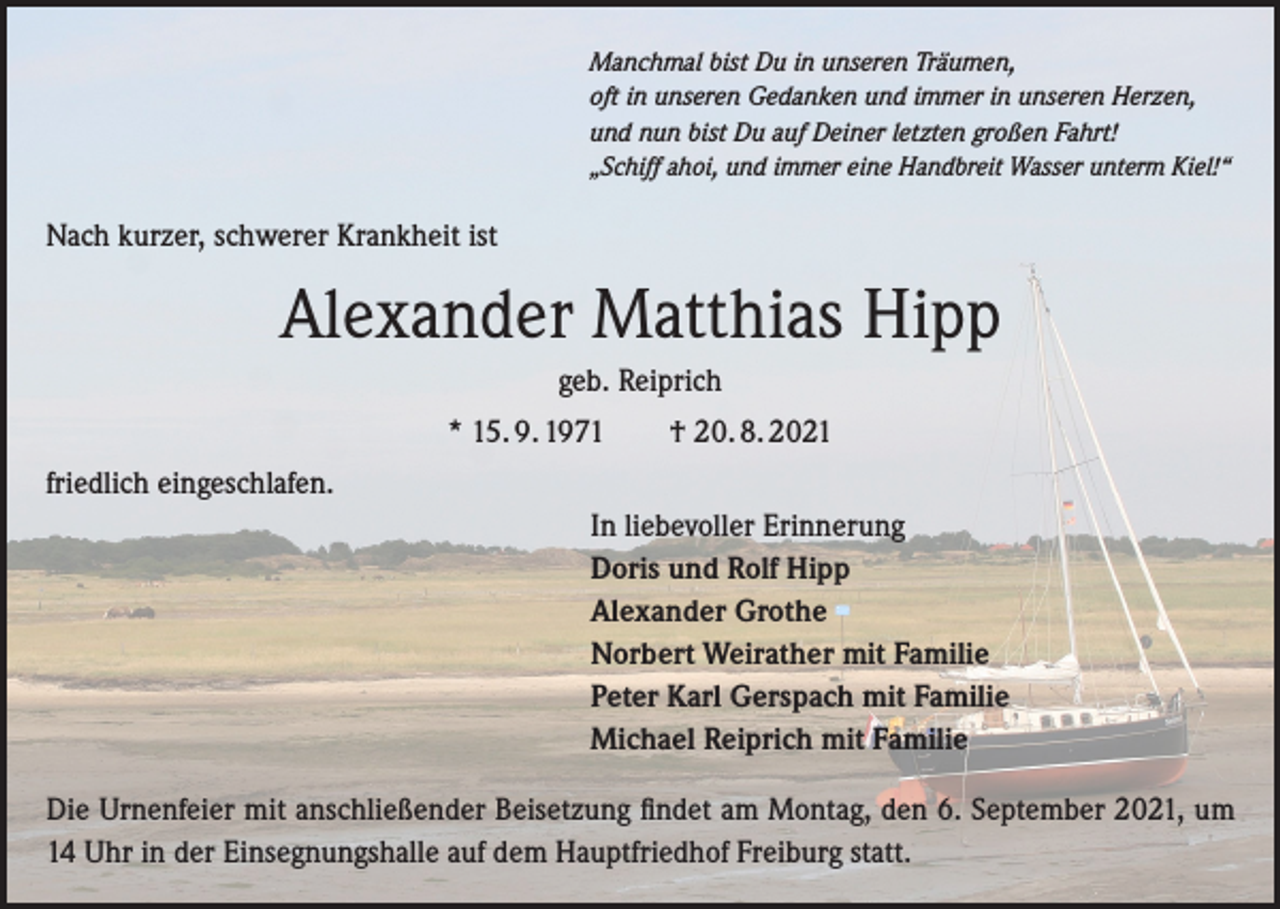 <p>Manchmal bist Du in unseren Träumen,<br />oft in unseren Gedanken und immer in unseren Herzen,<br />und nun bist Du auf Deiner letzten großen Fahrt!<br />„Schiff ahoi, und immer eine Handbreit Wasser unterm Kiel!“</p><p>Nach kurzer, schwerer Krankheit ist</p><p>Alexander Matthias Hipp<br />geb. Reiprich<br />* 15. 9. 1971 † 20. 8. 2021<br />friedlich eingeschlafen.<br />In liebevoller Erinnerung<br />Doris und Rolf Hipp<br />Alexander Grothe<br />Norbert Weirather mit Familie<br />Peter Karl Gerspach mit Familie<br />Michael Reiprich mit Familie<br />Die Urnenfeier mit anschließender Beisetzung findet am Montag, den 6. September 2021, um<br />14 Uhr in der Einsegnungshalle auf dem Hauptfriedhof Freiburg statt.</p>