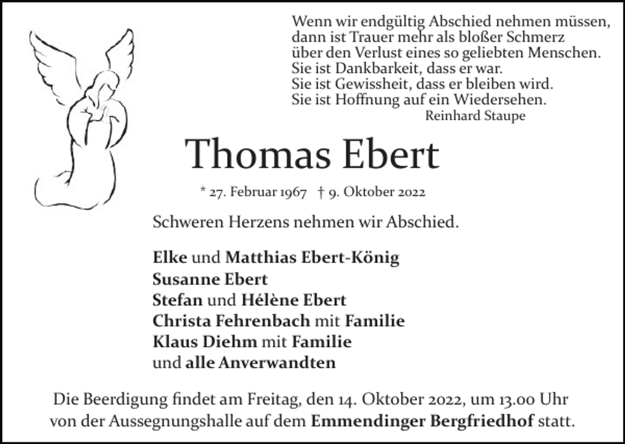<p>Wenn wir endgültig Abschied nehmen müssen,<br />dann ist Trauer mehr als bloßer Schmerz<br />über den Verlust eines so geliebten Menschen.<br />Sie ist Dankbarkeit, dass er war.<br />Sie ist Gewissheit, dass er bleiben wird.<br />Sie ist Hoﬀnung auf ein Wiedersehen.<br />Reinhard Staupe</p><p>Thomas Ebert<br />* 27. Februar 1967 † 9. Oktober 2022</p><p>Schweren Herzens nehmen wir Abschied.<br />Elke und Matthias Ebert-König<br />Susanne Ebert<br />Stefan und Hélène Ebert<br />Christa Fehrenbach mit Familie<br />Klaus Diehm mit Familie<br />und alle Anverwandten<br />Die Beerdigung ﬁndet am Freitag, den 14. Oktober 2022, um 13.00 Uhr<br />von der Aussegnungshalle auf dem Emmendinger Bergfriedhof statt.</p>