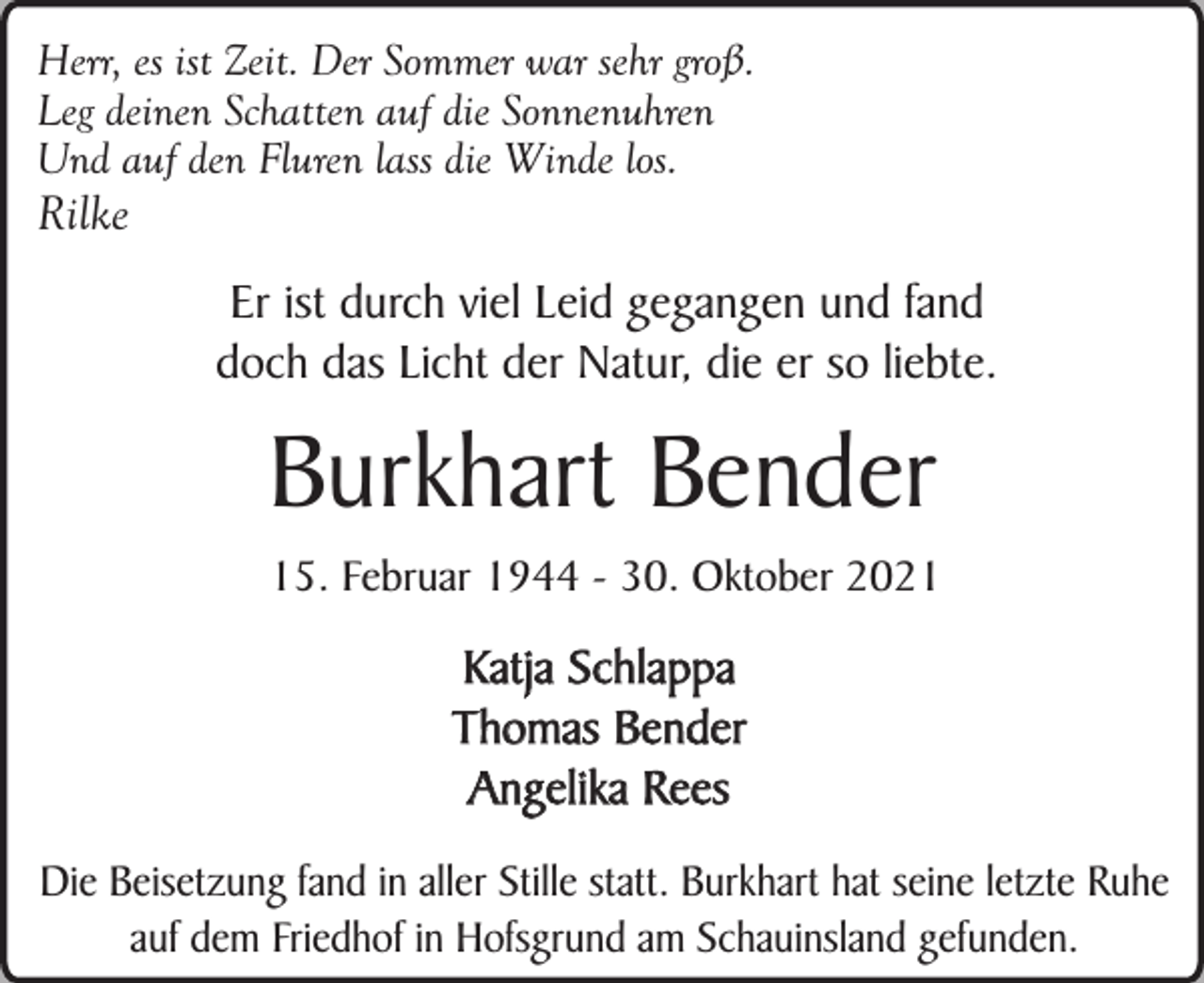 <p>Herr, es ist Zeit. Der Sommer war sehr groß.<br />Leg deinen Schatten auf die Sonnenuhren<br />Und auf den Fluren lass die Winde los.</p><p>Rilke<br />Er ist durch viel Leid gegangen und fand<br />doch das Licht der Natur, die er so liebte.</p><p>Burkhart Bender<br />15. Februar 1944 - 30. Oktober 2021</p><p>Katja Schlappa<br />Thomas Bender<br />Angelika Rees<br />Die Beisetzung fand in aller Stille statt. Burkhart hat seine letzte Ruhe<br />auf dem Friedhof in Hofsgrund am Schauinsland gefunden.</p>