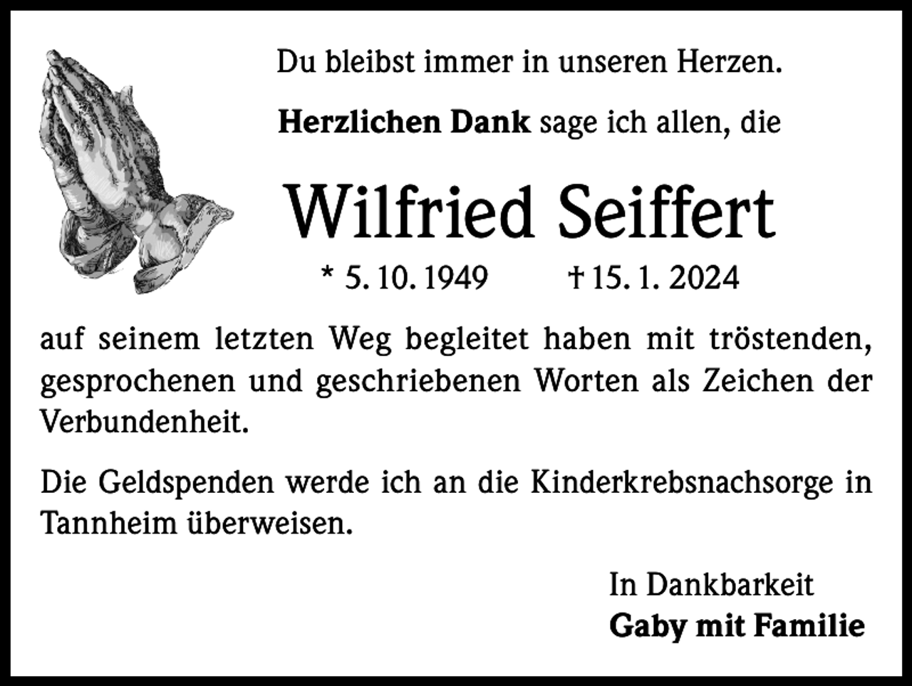 <p>Du bleibst immer in unseren Herzen.<br />Herzlichen Dank sage ich allen, die</p><p>Wilfried Seiffert<br />* 5. 10. 1949</p><p>† 15. 1. 2024</p><p>auf seinem letzten Weg begleitet haben mit tröstenden,<br />gesprochenen und geschriebenen Worten als Zeichen der<br />Verbundenheit.<br />Die Geldspenden werde ich an die Kinderkrebsnachsorge in<br />Tannheim überweisen.<br />In Dankbarkeit<br />Gaby mit Familie</p>