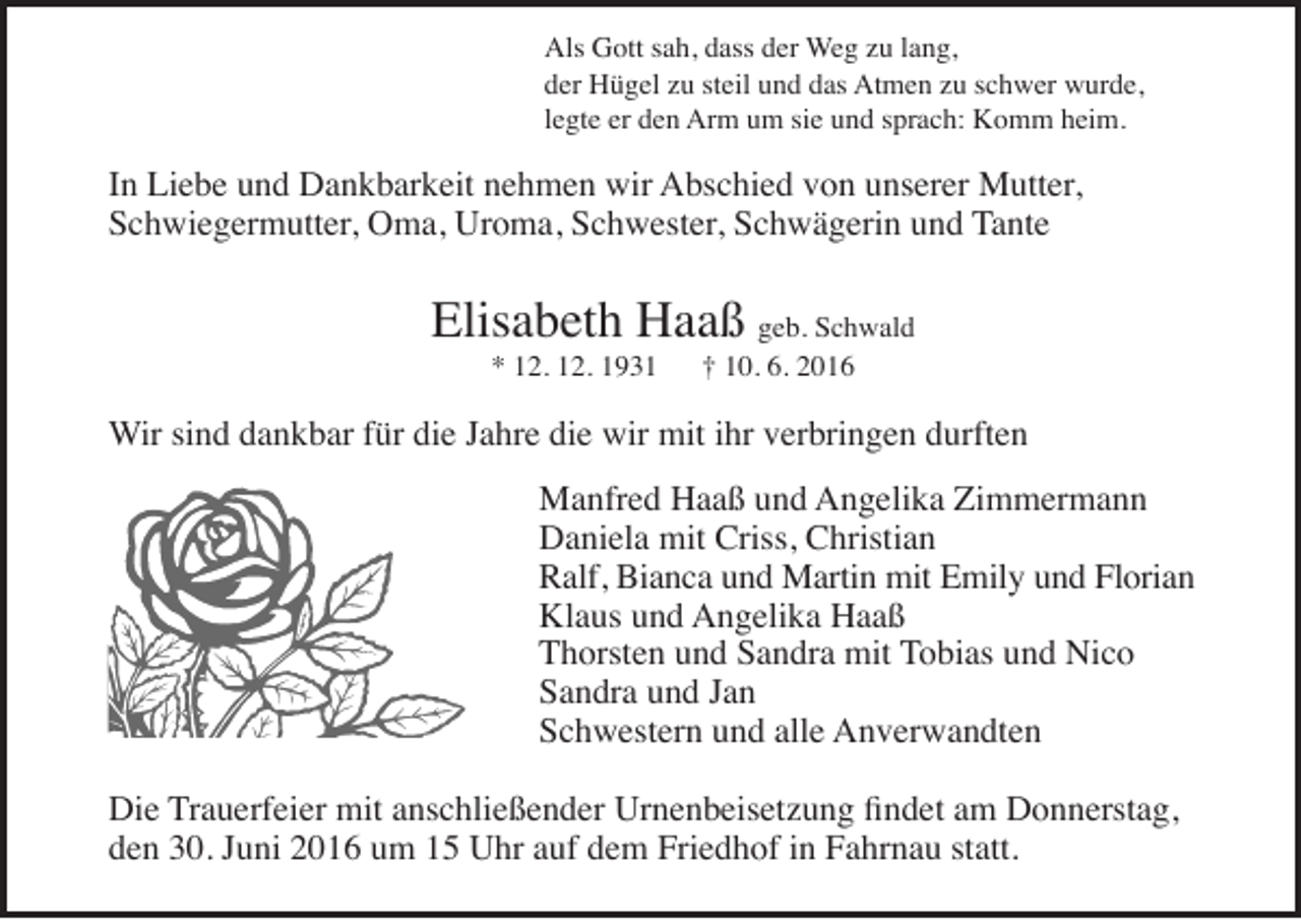 <p>Als Gott sah, dass der Weg zu lang,<br />der Hügel zu steil und das Atmen zu schwer wurde,<br />legte er den Arm um sie und sprach: Komm heim.</p><p>In Liebe und Dankbarkeit nehmen wir Abschied von unserer Mutter,<br />Schwiegermutter, Oma, Uroma, Schwester, Schwägerin und Tante</p><p>Elisabeth Haaß geb. Schwald<br />* 12. 12. 1931</p><p>† 10. 6. 2016</p><p>Wir sind dankbar für die Jahre die wir mit ihr verbringen durften<br />Manfred Haaß und Angelika Zimmermann<br />Daniela mit Criss, Christian<br />Ralf, Bianca und Martin mit Emily und Florian<br />Klaus und Angelika Haaß<br />Thorsten und Sandra mit Tobias und Nico<br />Sandra und Jan<br />Schwestern und alle Anverwandten<br />Die Trauerfeier mit anschließender Urnenbeisetzung findet am Donnerstag,<br />den 30. Juni 2016 um 15 Uhr auf dem Friedhof in Fahrnau statt.</p>