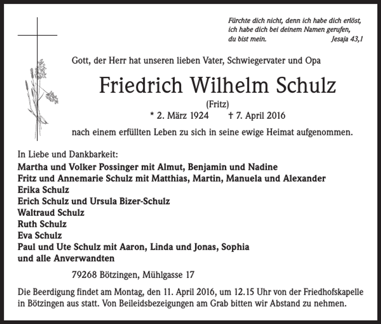 <p>Fürchte dich nicht, denn ich habe dich erlöst,<br />ich habe dich bei deinem Namen gerufen,<br />du bist mein.<br />Jesaja 43,1</p><p>Gott, der Herr hat unseren lieben Vater, Schwiegervater und Opa</p><p>Friedrich Wilhelm Schulz<br />(Fritz)<br />* 2. März 1924 † 7. April 2016</p><p>nach einem erfüllten Leben zu sich in seine ewige Heimat aufgenommen.<br />In Liebe und Dankbarkeit:<br />Martha und Volker Possinger mit Almut, Benjamin und Nadine<br />Fritz und Annemarie Schulz mit Matthias, Martin, Manuela und Alexander<br />Erika Schulz<br />Erich Schulz und Ursula Bizer-Schulz<br />Waltraud Schulz<br />Ruth Schulz<br />Eva Schulz<br />Paul und Ute Schulz mit Aaron, Linda und Jonas, Sophia<br />und alle Anverwandten<br />79268 Bötzingen, Mühlgasse 17<br />Die Beerdigung findet am Montag, den 11. April 2016, um 12.15 Uhr von der Friedhofskapelle<br />in Bötzingen aus statt. Von Beileidsbezeigungen am Grab bitten wir Abstand zu nehmen.</p>