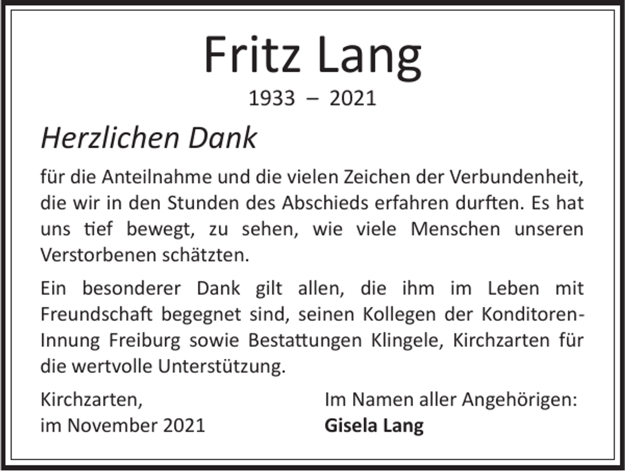<p>Fritz Lang<br />1933 – 2021</p><p>Herzlichen Dank<br />für die Anteilnahme und die vielen Zeichen der Verbundenheit,<br />die wir in den Stunden des Abschieds erfahren durften. Es hat<br />uns tief bewegt, zu sehen, wie viele Menschen unseren<br />Verstorbenen schätzten.<br />Ein besonderer Dank gilt allen, die ihm im Leben mit<br />Freundschaft begegnet sind, seinen Kollegen der KonditorenInnung Freiburg sowie Bestattungen Klingele, Kirchzarten für<br />die wertvolle Unterstützung.<br />Kirchzarten,<br />im November 2021</p><p>Im Namen aller Angehörigen:<br />Gisela Lang</p>