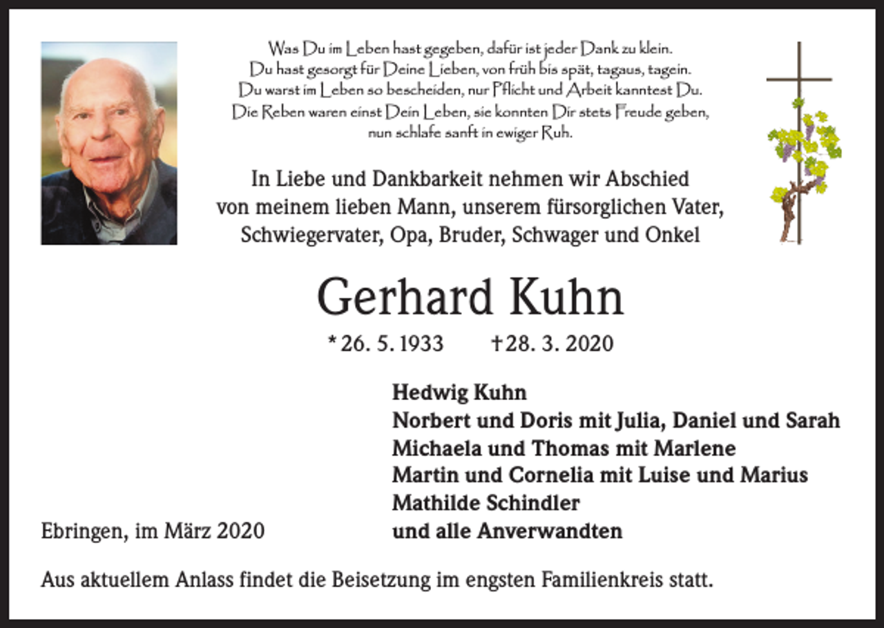 <p>Was Du im Leben hast gegeben, dafür ist jeder Dank zu klein.<br />Du hast gesorgt für Deine Lieben, von früh bis spät, tagaus, tagein.<br />Du warst im Leben so bescheiden, nur Pflicht und Arbeit kanntest Du.<br />Die Reben waren einst Dein Leben, sie konnten Dir stets Freude geben,<br />nun schlafe sanft in ewiger Ruh.</p><p>In Liebe und Dankbarkeit nehmen wir Abschied<br />von meinem lieben Mann, unserem fürsorglichen Vater,<br />Schwiegervater, Opa, Bruder, Schwager und Onkel</p><p>Gerhard Kuhn<br />* 26. 5. 1933 † 28. 3. 2020</p><p>Ebringen, im März 2020</p><p>Hedwig Kuhn<br />Norbert und Doris mit Julia, Daniel und Sarah<br />Michaela und Thomas mit Marlene<br />Martin und Cornelia mit Luise und Marius<br />Mathilde Schindler<br />und alle Anverwandten</p><p>Aus aktuellem Anlass findet die Beisetzung im engsten Familienkreis statt.</p>