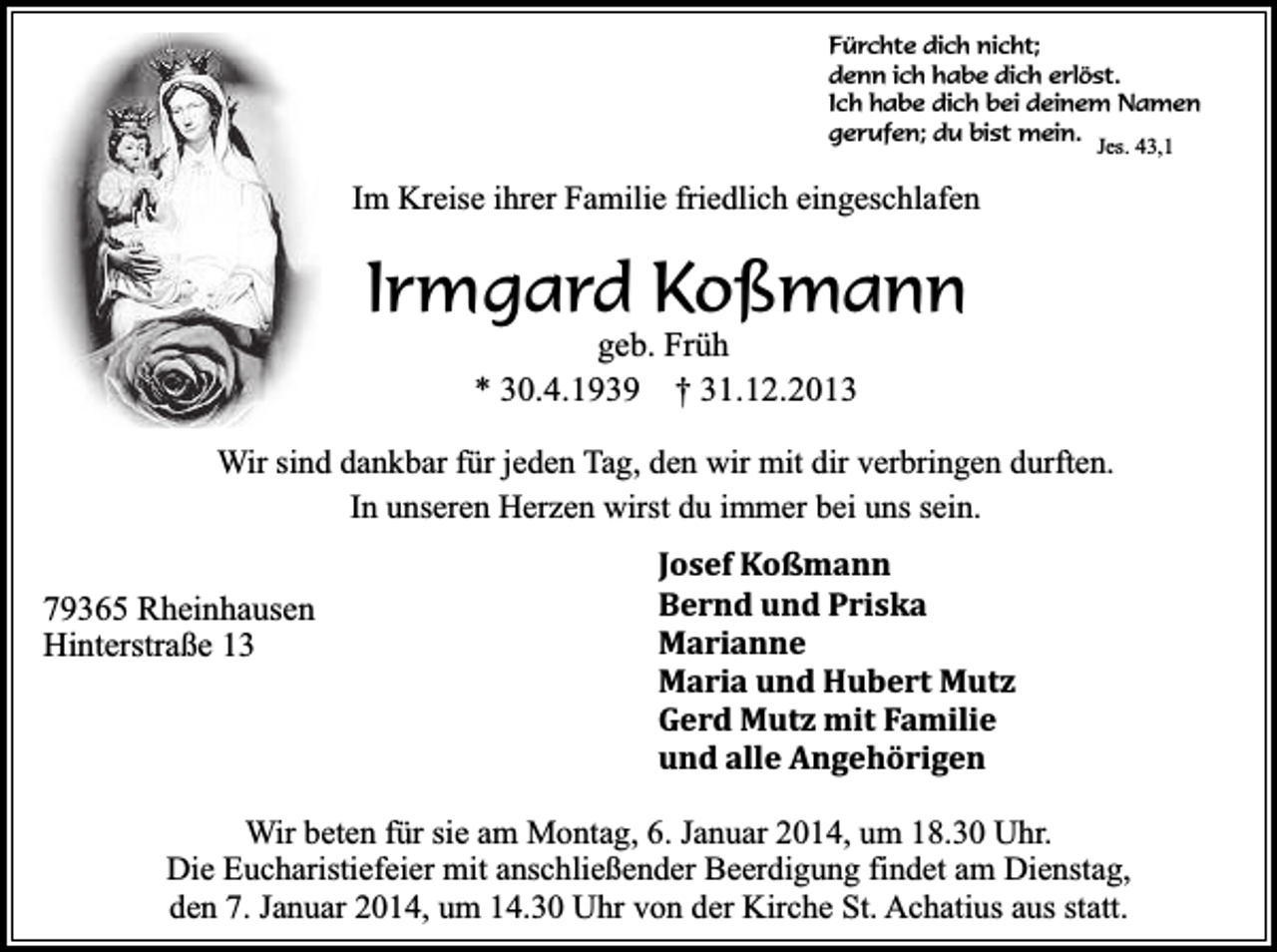 <p>Fürchte dich nicht;<br />denn ich habe dich erlöst.<br />Ich habe dich bei deinem Namen<br />gerufen; du bist mein.<br />Jes. 43,1</p><p>Im Kreise ihrer Familie friedlich eingeschlafen</p><p>Irmgard Koßmann<br />geb. Früh<br />* 30.4.1939 † 31.12.2013</p><p>Wir sind dankbar für jeden Tag, den wir mit dir verbringen durften.<br />In unseren Herzen wirst du immer bei uns sein.</p><p>79365 Rheinhausen<br />Hinterstraße 13</p><p>Josef Koßmann<br />Bernd und Priska<br />Marianne<br />Maria und Hubert Mutz<br />Gerd Mutz mit Familie<br />und alle Angehörigen</p><p>Wir beten für sie am Montag, 6. Januar 2014, um 18.30 Uhr.<br />Die Eucharistiefeier mit anschließender Beerdigung findet am Dienstag,<br />den 7. Januar 2014, um 14.30 Uhr von der Kirche St. Achatius aus statt.</p>