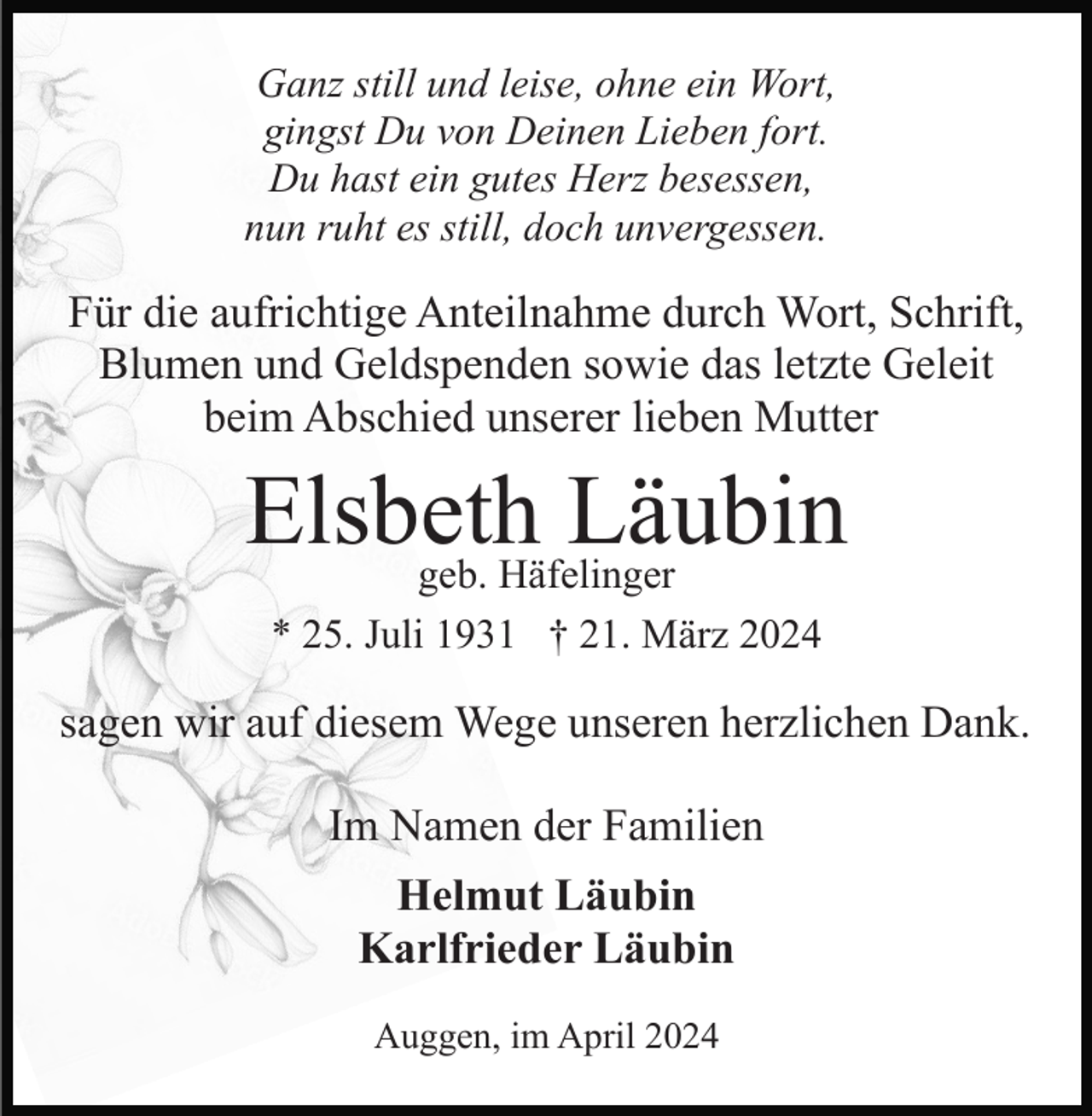 <p>Ganz still und leise, ohne ein Wort,<br />gingst Du von Deinen Lieben fort.<br />Du hast ein gutes Herz besessen,<br />nun ruht es still, doch unvergessen.</p><p>Für die aufrichtige Anteilnahme durch Wort, Schrift,<br />Blumen und Geldspenden sowie das letzte Geleit<br />beim Abschied unserer lieben Mutter</p><p>Elsbeth<br />Läubin<br />geb. Häfelinger<br />* 25. Juli 1931 † 21. März 2024</p><p>sagen wir auf diesem Wege unseren herzlichen Dank.<br />Im Namen der Familien<br />Helmut Läubin<br />Karlfrieder Läubin<br />Auggen, im April 2024</p>
