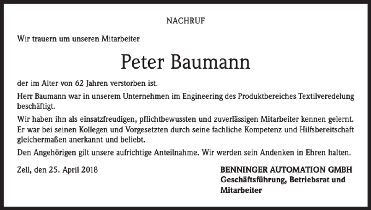<p>NACHRUF<br />Wir trauern um unseren Mitarbeiter</p><p>Peter Baumann<br />der im Alter von 62 Jahren verstorben ist.<br />Herr Baumann war in unserem Unternehmen im Engineering des Produktbereiches Textilveredelung<br />beschäftigt.<br />Wir haben ihn als einsatzfreudigen, pflichtbewussten und zuverlässigen Mitarbeiter kennen gelernt.<br />Er war bei seinen Kollegen und Vorgesetzten durch seine fachliche Kompetenz und Hilfsbereitschaft<br />gleichermaßen anerkannt und beliebt.<br />Den Angehörigen gilt unsere aufrichtige Anteilnahme. Wir werden sein Andenken in Ehren halten.<br />Zell, den 25. April 2018 BENNINGER AUTOMATION GMBH<br />Geschäftsführung, Betriebsrat und<br />Mitarbeiter</p>