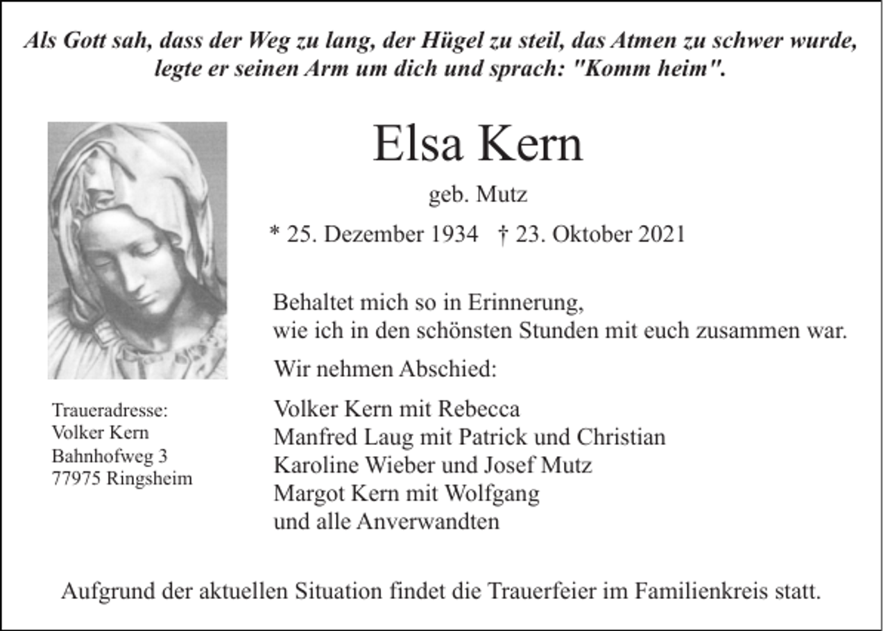 <p>Als Gott sah, dass der Weg zu lang, der Hügel zu steil, das Atmen zu schwer wurde,<br />legte er seinen Arm um dich und sprach: "Komm heim".</p><p>Elsa Kern<br />geb. Mutz<br />* 25. Dezember 1934 † 23. Oktober 2021<br />Behaltet mich so in Erinnerung,<br />wie ich in den schönsten Stunden mit euch zusammen war.<br />Wir nehmen Abschied:<br />Traueradresse:<br />Volker Kern<br />Bahnhofweg 3<br />77975 Ringsheim</p><p>Volker Kern mit Rebecca<br />Manfred Laug mit Patrick und Christian<br />Karoline Wieber und Josef Mutz<br />Margot Kern mit Wolfgang<br />und alle Anverwandten</p><p>Aufgrund der aktuellen Situation findet die Trauerfeier im Familienkreis statt.</p>