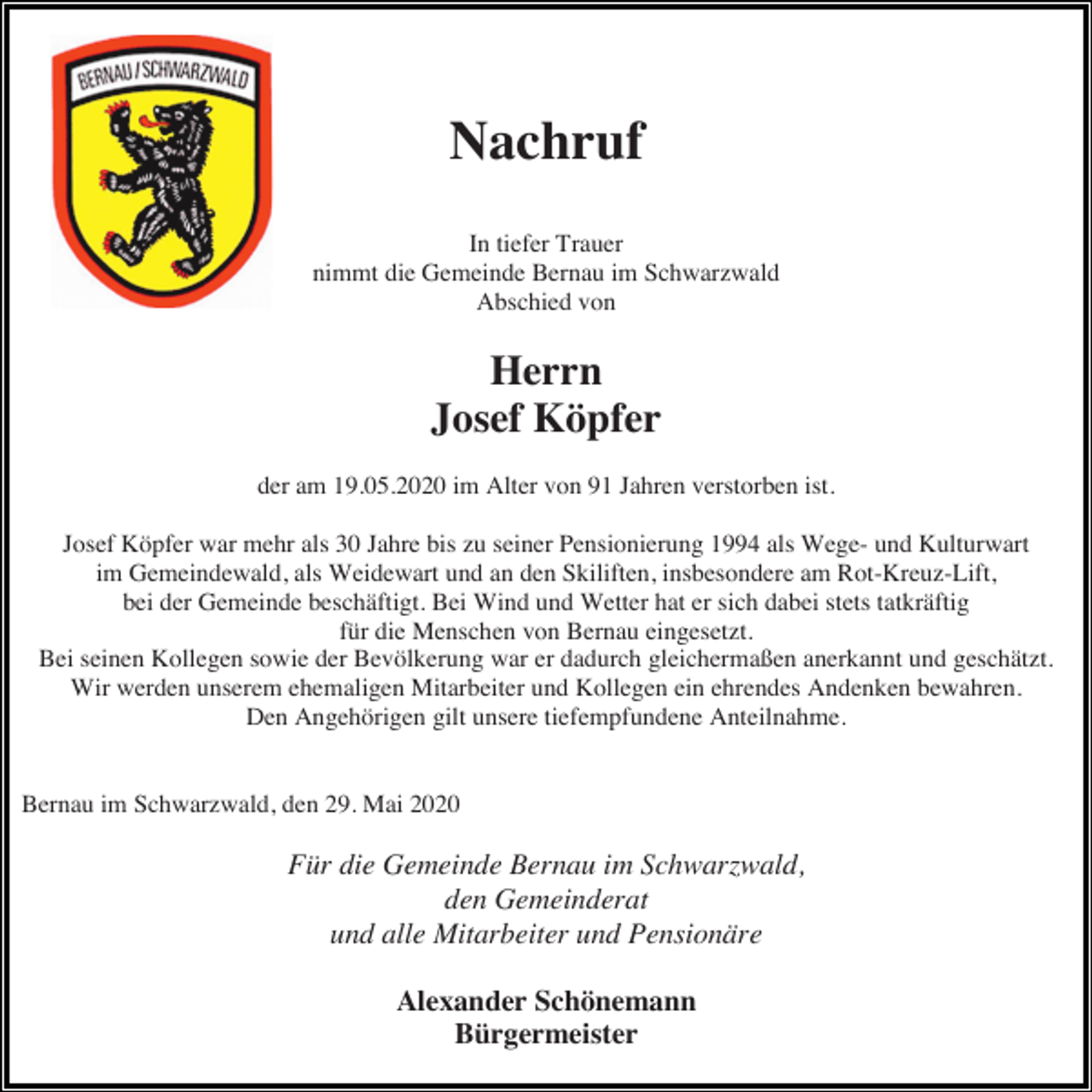 <p>Nachruf<br />In tiefer Trauer<br />nimmt die Gemeinde Bernau im Schwarzwald<br />Abschied von</p><p>Herrn<br />Josef Köpfer<br />der am 19.05.2020 im Alter von 91 Jahren verstorben ist.<br />Josef Köpfer war mehr als 30 Jahre bis zu seiner Pensionierung 1994 als Wege- und Kulturwart<br />im Gemeindewald, als Weidewart und an den Skiliften, insbesondere am Rot-Kreuz-Lift,<br />bei der Gemeinde beschäftigt. Bei Wind und Wetter hat er sich dabei stets tatkräftig<br />für die Menschen von Bernau eingesetzt.<br />Bei seinen Kollegen sowie der Bevölkerung war er dadurch gleichermaßen anerkannt und geschätzt.<br />Wir werden unserem ehemaligen Mitarbeiter und Kollegen ein ehrendes Andenken bewahren.<br />Den Angehörigen gilt unsere tiefempfundene Anteilnahme.</p><p>Bernau im Schwarzwald, den 29. Mai 2020</p><p>Für die Gemeinde Bernau im Schwarzwald,<br />den Gemeinderat<br />und alle Mitarbeiter und Pensionäre<br />Alexander Schönemann<br />Bürgermeister</p>