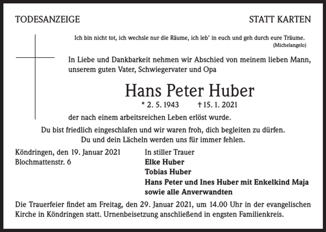 <p>TODESANZEIGE</p><p>STATT KARTEN</p><p>Ich bin nicht tot, ich wechsle nur die Räume, ich leb’ in euch und geh durch eure Träume.</p><p>(Michelangelo)</p><p>In Liebe und Dankbarkeit nehmen wir Abschied von meinem lieben Mann,<br />unserem guten Vater, Schwiegervater und Opa</p><p>Hans Peter Huber<br />* 2. 5. 1943 † 15. 1. 2021</p><p>der nach einem arbeitsreichen Leben erlöst wurde.<br />Du bist friedlich eingeschlafen und wir waren froh, dich begleiten zu dürfen.<br />Du und dein Lächeln werden uns für immer fehlen.<br />Köndringen, den 19. Januar 2021<br />In stiller Trauer<br />Blochmattenstr. 6 Elke Huber<br />Tobias Huber<br />Hans Peter und Ines Huber mit Enkelkind Maja<br />sowie alle Anverwandten<br />Die Trauerfeier findet am Freitag, den 29. Januar 2021, um 14.00 Uhr in der evangelischen<br />Kirche in Köndringen statt. Urnenbeisetzung anschließend in engsten Familienkreis.</p>