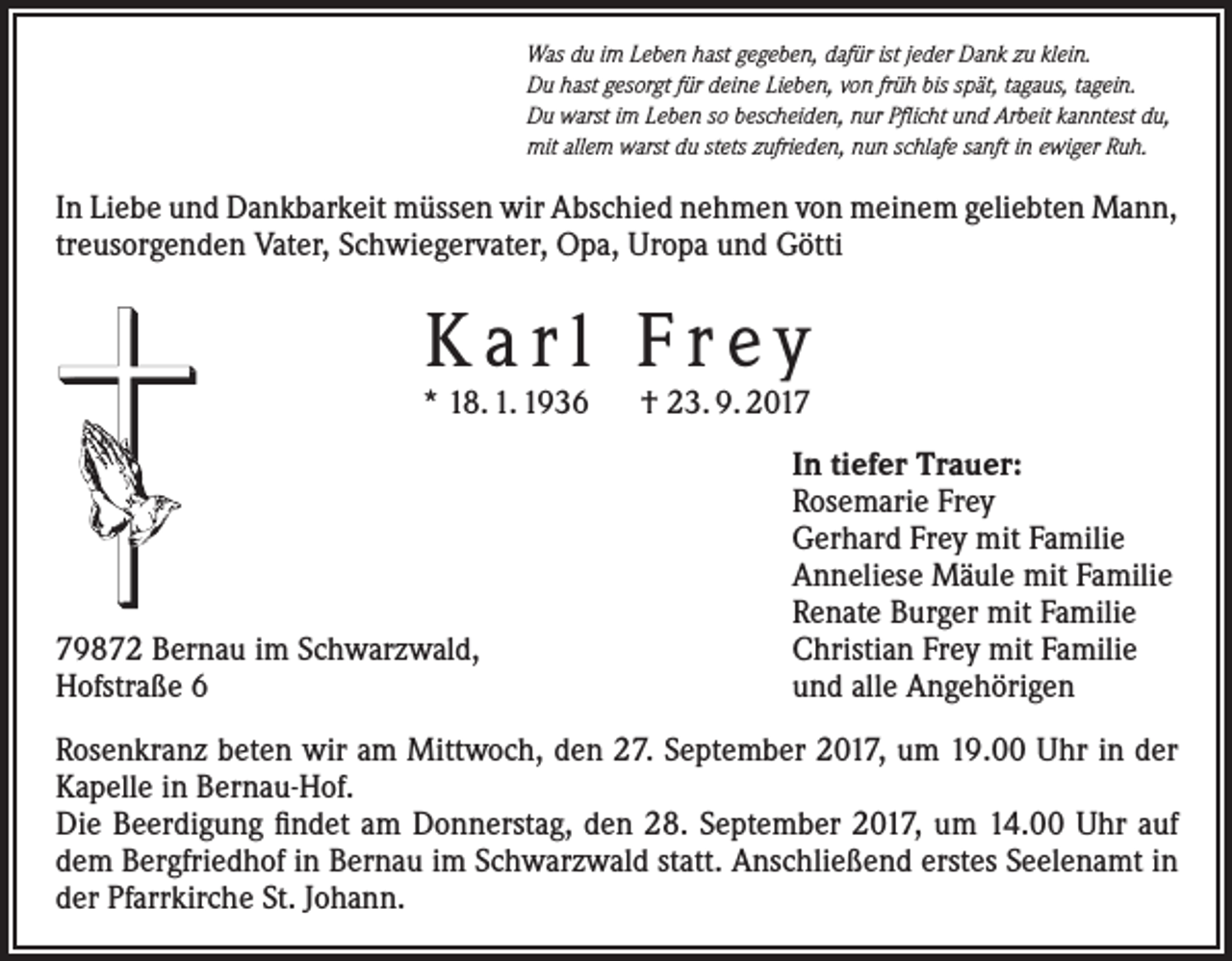 <p>Was du im Leben hast gegeben, dafür ist jeder Dank zu klein.<br />Du hast gesorgt für deine Lieben, von früh bis spät, tagaus, tagein.<br />Du warst im Leben so bescheiden, nur Pflicht und Arbeit kanntest du,<br />mit allem warst du stets zufrieden, nun schlafe sanft in ewiger Ruh.</p><p>In Liebe und Dankbarkeit müssen wir Abschied nehmen von meinem geliebten Mann,<br />treusorgenden Vater, Schwiegervater, Opa, Uropa und Götti</p><p>Karl Frey</p><p>* 18. 1. 1936 † 23. 9. 2019872 Bernau im Schwarzwald,<br />Hofstraße 6</p><p>In tiefer Trauer:<br />Rosemarie Frey<br />Gerhard Frey mit Familie<br />Anneliese Mäule mit Familie<br />Renate Burger mit Familie<br />Christian Frey mit Familie<br />und alle Angehörigen</p><p>Rosenkranz beten wir am Mittwoch, den 27. September 2017, um 19.00 Uhr in der<br />Kapelle in Bernau-Hof.<br />Die Beerdigung findet am Donnerstag, den 28. September 2017, um 14.00 Uhr auf<br />dem Bergfriedhof in Bernau im Schwarzwald statt. Anschließend erstes Seelenamt in<br />der Pfarrkirche St. Johann.</p>