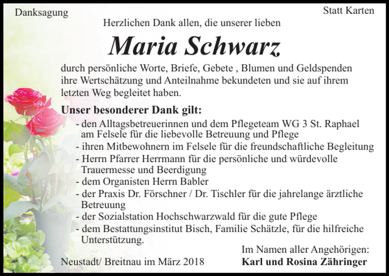 <p>DDanksagung<br />a n ks a g u n g</p><p>HHerzlichen<br />er zli c h e n DDank<br />a n k all<br />e n, didiee unserer<br />u ns er er lilieben<br />e be n<br />allen,</p><p>Statt<br />St<br />att Karten<br />K art e n</p><p>Maria<br />M ari a S Schwarz<br />c h w arz</p><p>ddurch<br />ur c h ppersönliche<br />ers ö nli c h e Worte,<br />W ort e, Briefe,<br />Bri ef e, Gebete<br />G e b et e , Blumen<br />Bl u m e n und<br />u n d Geldspenden<br />G el ds p e n d e n<br />iihre<br />hr e Wertschätzung<br />Werts c h ät z u n g und<br />u n d Anteilnahme<br />Ant eil n a h m e bbekundeten<br />e k u n d et e n uund<br />n d sisie<br />e aauf<br />uf iihrem<br />hr e m<br />lletzten<br />et zt e n Weg<br />We g begleitet<br />b e gl eit et haben.<br />h a be n.</p><p>UUnser<br />ns e r bbesonderer<br />es o n d e r e r DDank<br />a n k gilt:<br />gilt:</p><p>- den<br />d e n Alltagsbetreuerinnen<br />Allt a gs b etr e u eri n n en uund<br />n d ddem<br />e m Pflegeteam<br />Pfl e g et e a m WG<br />W G 33 St.<br />a p h a el<br />St. RRaphael<br />a m Felsele<br />F els el e ffür<br />ür die<br />di e liliebevolle<br />e b e v o ll e Betreuung<br />B etr e u u n g und<br />u n d Pflege<br />Pfl e g e<br />am<br />hr e n Mitbewohnern<br />Mit b e w o h n er n iimm Felsele<br />F els el e für<br />f ür die<br />di e freundschaftliche<br />fr e u n ds c haftli c h e Begleitung<br />B e gl eit u n g<br />- iihren<br />H err n Pfarrer<br />Pf arr er Herrmann<br />H err m a n n für<br />f ür die<br />di e persönliche<br />p ers ö nli c h e und<br />u n d würdevolle<br />wür d e v oll e<br />- Herrn<br />Tr<br />a u er m ess e uund<br />n d Beerdigung<br />B e er di g u n g<br />Trauermesse<br />- dem<br />d e m Organisten<br />Or g a nist e n Herrn<br />H err n Babler<br />Ba bl er<br />- der<br />d er Praxis<br />Pr a xis Dr.<br />Dr. Förschner<br />F örs c h n er / Dr.<br />Dr. Tischler<br />Tis c hl er ffür<br />ür die<br />di e jjahrelange<br />a hr el a n g e ärztliche<br />är ztli c h e<br />BBetreuung<br />etr e u u n g<br />- der<br />d er Sozialstation<br />S o zi alst ati o n Hochschwarzwald<br />H o c hsc h w ar z w al d ffür<br />ür die<br />di e gute<br />g ut e Pflege<br />P fl e g e<br />- dem<br />d e m Bestattungsinstitut<br />B est att u n gsi nstit ut Bis<br />c h, FFamilie<br />a mili e SSchätzle,<br />c h ät zl e, f für<br />ür di<br />e hilfr<br />ei c h e<br />Bisch,<br />die<br />hilfreiche<br />UUnterstützung.<br />nt erst üt z u n g.<br />Im<br />I m Namen<br />N a m e n aller<br />all er Angehörigen:<br />A n g e h örig e n:<br />NNeustadt/<br />e ust a dt/ Br<br />Breitnau<br />eit n a u i im<br />m März<br />M ä r z<br />Karl<br />K a rl uund<br />n d RRosina<br />osi n a ZZähringer<br />ä h ri n g e r</p>