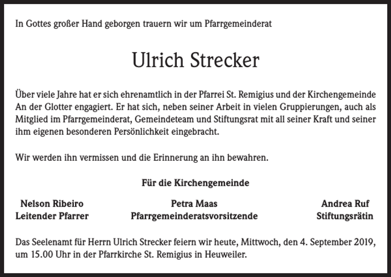 <p>In Gottes großer Hand geborgen trauern wir um Pfarrgemeinderat</p><p>Ulrich Strecker<br />Über viele Jahre hat er sich ehrenamtlich in der Pfarrei St. Remigius und der Kirchengemeinde<br />An der Glotter engagiert. Er hat sich, neben seiner Arbeit in vielen Gruppierungen, auch als<br />Mitglied im Pfarrgemeinderat, Gemeindeteam und Stiftungsrat mit all seiner Kraft und seiner<br />ihm eigenen besonderen Persönlichkeit eingebracht.<br />Wir werden ihn vermissen und die Erinnerung an ihn bewahren.<br />Für die Kirchengemeinde<br />Nelson Ribeiro<br />Leitender Pfarrer</p><p>Petra Maas<br />Pfarrgemeinderatsvorsitzende</p><p>Andrea Ruf<br />Stiftungsrätin</p><p>Das Seelenamt für Herrn Ulrich Strecker feiern wir heute, Mittwoch, den 4. September 2019,<br />um 15.00 Uhr in der Pfarrkirche St. Remigius in Heuweiler.</p>