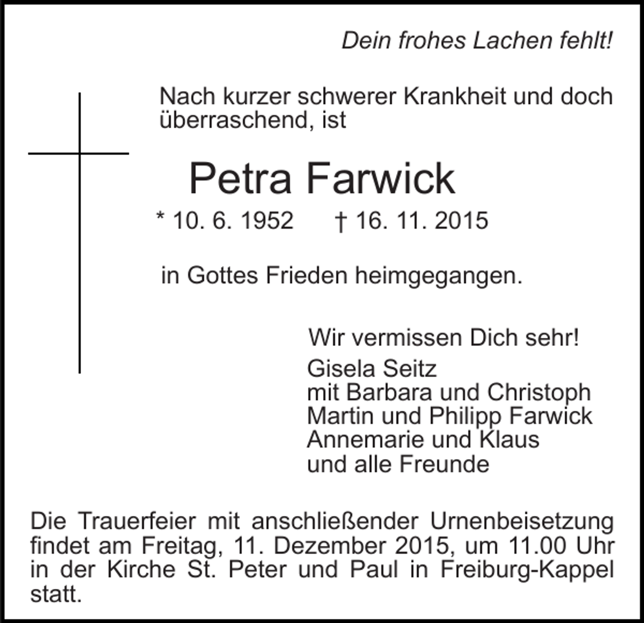 <p>Dein frohes Lachen fehlt!<br />Nach kurzer schwerer Krankheit und doch<br />überraschend, ist</p><p>Petra Farwick<br />* 10. 6. 1952</p><p>† 16. 11. 2015</p><p>in Gottes Frieden heimgegangen.<br />Wir vermissen Dich sehr!<br />Gisela Seitz<br />mit Barbara und Christoph<br />Martin und Philipp Farwick<br />Annemarie und Klaus<br />und alle Freunde<br />Die Trauerfeier mit anschließender Urnenbeisetzung<br />findet am Freitag, 11. Dezember 2015, um 11.00 Uhr<br />in der Kirche St. Peter und Paul in Freiburg-Kappel<br />statt.</p>