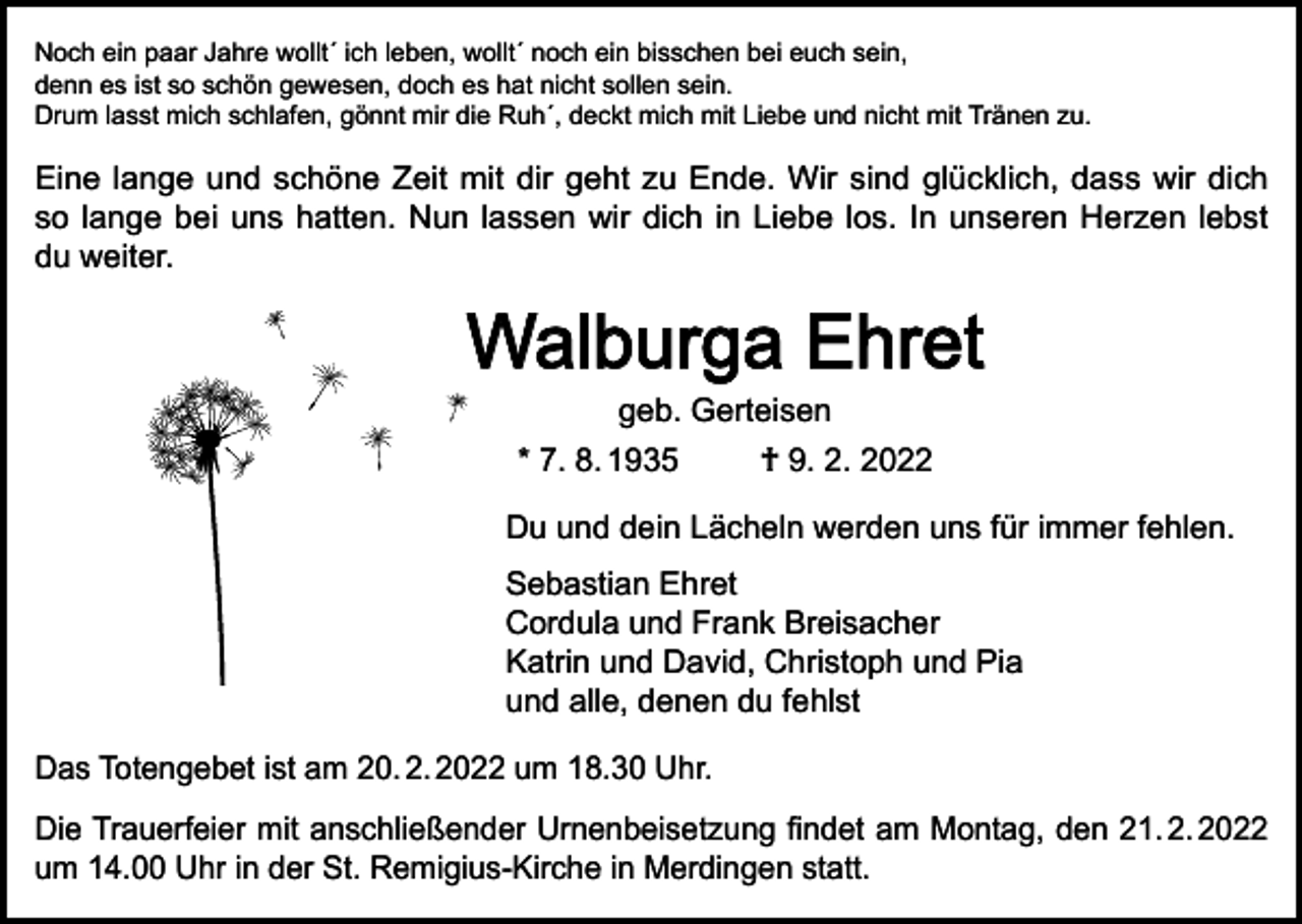 <p>Noch ein paar Jahre wollt´ ich leben, wollt´ noch ein bisschen bei euch sein,<br />denn es ist so schön gewesen, doch es hat nicht sollen sein.<br />Drum lasst mich schlafen, gönnt mir die Ruh´, deckt mich mit Liebe und nicht mit Tränen zu.</p><p>Eine lange und schöne Zeit mit dir geht zu Ende. Wir sind glücklich, dass wir dich<br />so lange bei uns hatten. Nun lassen wir dich in Liebe los. In unseren Herzen lebst<br />du weiter.</p><p>Walburga Ehret<br />geb. Gerteisen</p><p>* 7. 8. 1935</p><p>† 9. 2. 2022</p><p>Du und dein Lächeln werden uns für immer fehlen.<br />Sebastian Ehret<br />Cordula und Frank Breisacher<br />Katrin und David, Christoph und Pia<br />und alle, denen du fehlst<br />Das Totengebet ist am 20. 2. 2022 um 18.30 Uhr.<br />Die Trauerfeier mit anschließender Urnenbeisetzung findet am Montag, den 21. 2. 2022<br />um 14.00 Uhr in der St. Remigius-Kirche in Merdingen statt.</p>