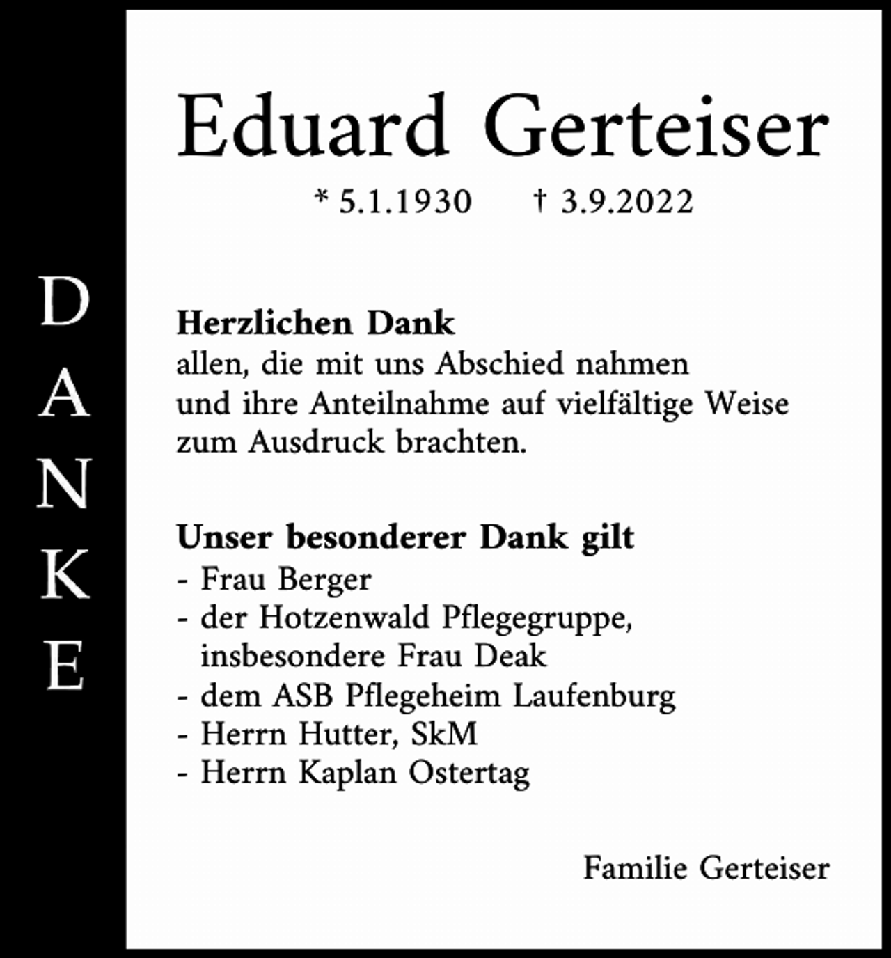 <p>Eduard Gerteiser<br />* 5.1.1930</p><p>† 3.9.2022</p><p>Herzlichen Dank<br />allen, die mit uns Abschied nahmen<br />und ihre Anteilnahme auf vielfältige Weise<br />zum Ausdruck brachten.<br />Unser besonderer Dank gilt<br />- Frau Berger<br />- der Hotzenwald Pflegegruppe,<br />- insbesondere Frau Deak<br />- dem ASB Pflegeheim Laufenburg<br />- Herrn Hutter, SkM<br />- Herrn Kaplan Ostertag<br />Familie Gerteiser</p>