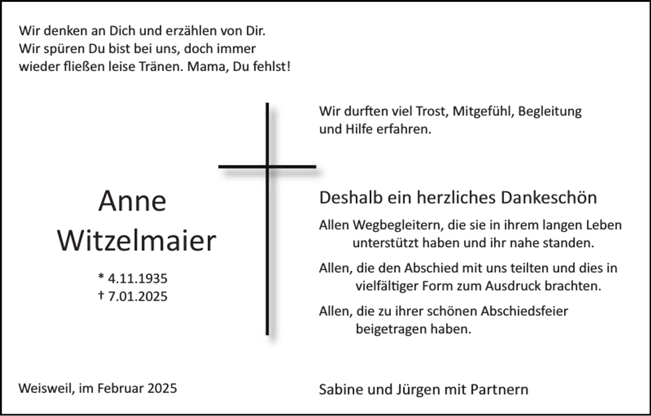 <p>Wir denken an Dich und erzählen von Dir.<br />Wir spüren Du bist bei uns, doch immer<br />wieder ﬂießen leise Tränen. Mama, Du fehlst!<br />Wir durften viel Trost, Mitgefühl, Begleitung<br />und Hilfe erfahren.</p>
<p>Anne<br />Witzelmaier<br />* 4.11.1935<br />† 7.01.2025</p>
<p>Deshalb ein herzliches Dankeschön<br />Allen Wegbegleitern, die sie in ihrem langen Leben<br />unterstützt haben und ihr nahe standen.<br />Allen, die den Abschied mit uns teilten und dies in<br />vielfältiger Form zum Ausdruck brachten.<br />Allen, die zu ihrer schönen Abschiedsfeier<br />beigetragen haben.</p>
<p>Weisweil, im Februar 2025</p>
<p>Sabine und Jürgen mit Partnern</p>