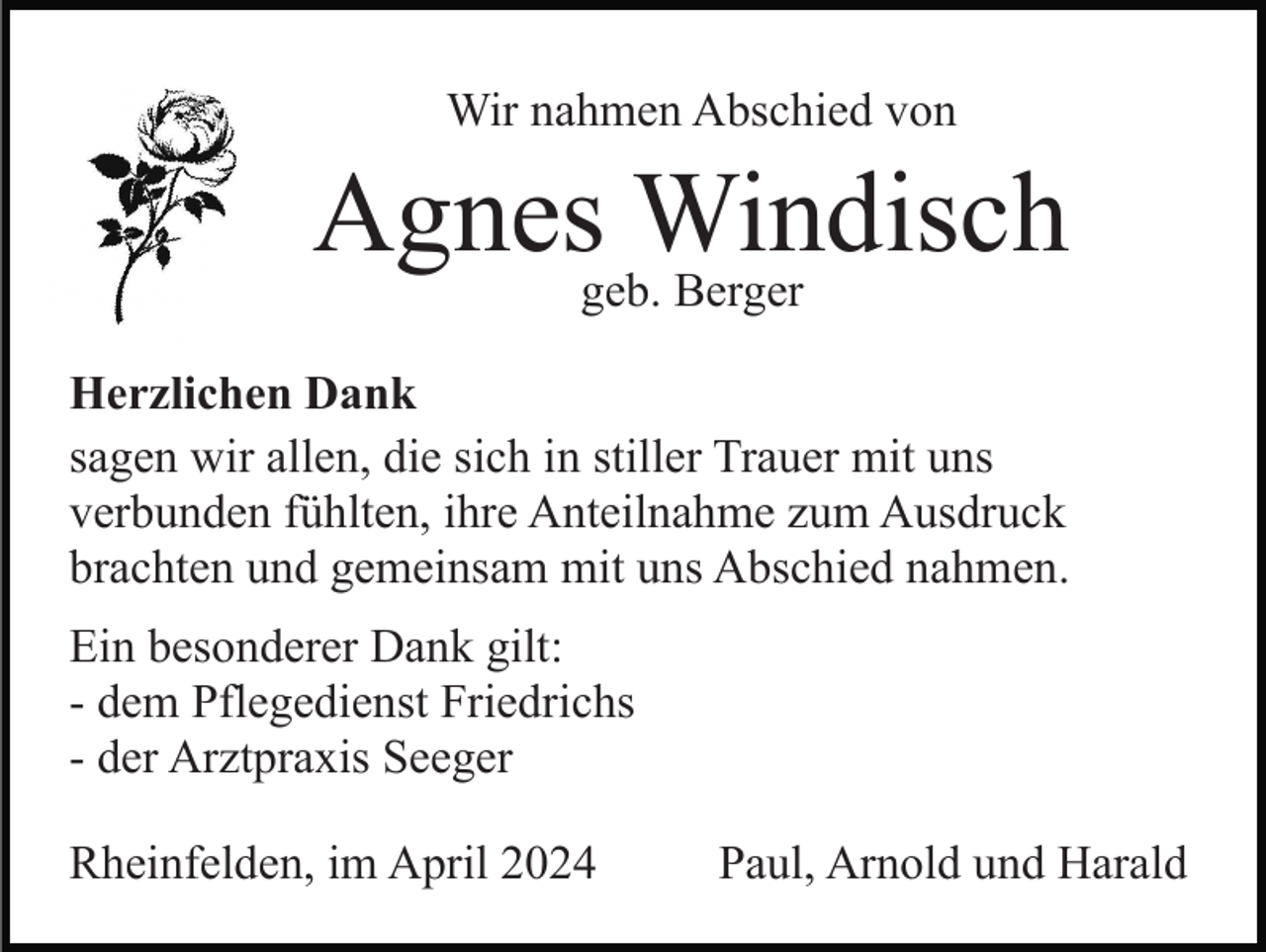 <p>Wir nahmen Abschied von</p><p>Agnesgeb.Windisch<br />Berger<br />Herzlichen Dank<br />sagen wir allen, die sich in stiller Trauer mit uns<br />verbunden fühlten, ihre Anteilnahme zum Ausdruck<br />brachten und gemeinsam mit uns Abschied nahmen.<br />Ein besonderer Dank gilt:<br />- dem Pflegedienst Friedrichs<br />- der Arztpraxis Seeger<br />Rheinfelden, im April 2024</p><p>Paul, Arnold und Harald</p>