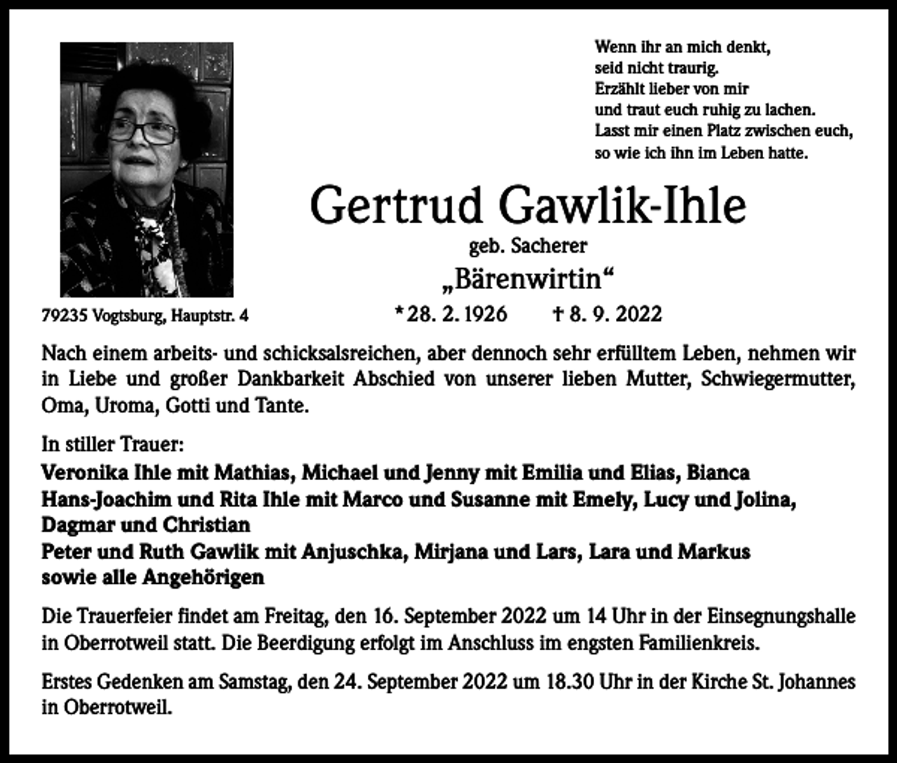 <p>Wenn ihr an mich denkt,<br />seid nicht traurig.<br />Erzählt lieber von mir<br />und traut euch ruhig zu lachen.<br />Lasst mir einen Platz zwischen euch,<br />so wie ich ihn im Leben hatte.</p><p>Gertrud Gawlik-Ihle<br />geb. Sacherer</p><p>„Bärenwirtin“<br />79235 Vogtsburg, Hauptstr. 4</p><p>* 28. 2. 1926 † 8. 9. 2022</p><p>Nach einem arbeits- und schicksalsreichen, aber dennoch sehr erfülltem Leben, ­nehmen wir<br />in Liebe und großer Dankbarkeit Abschied von unserer lieben Mutter, Schwiegermutter,<br />Oma, Uroma, Gotti und Tante.<br />In stiller Trauer:<br />Veronika Ihle mit Mathias, Michael und Jenny mit Emilia und Elias, Bianca<br />Hans-Joachim und Rita Ihle mit Marco und Susanne mit Emely, Lucy und Jolina,<br />Dagmar und Christian<br />Peter und Ruth Gawlik mit Anjuschka, Mirjana und Lars, Lara und Markus<br />sowie alle Angehörigen<br />Die Trauerfeier findet am Freitag, den 16. September 2022 um 14 Uhr in der Einsegnungshalle<br />in Oberrotweil statt. Die Beerdigung erfolgt im Anschluss im engsten Familienkreis.<br />Erstes Gedenken am Samstag, den 24. September 2022 um 18.30 Uhr in der Kirche St. Johannes<br />in Oberrotweil.</p>