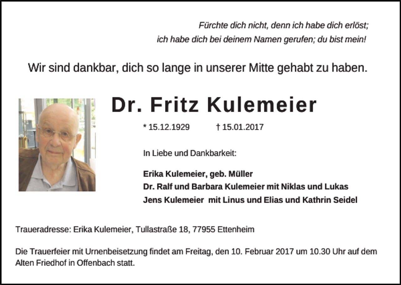 <p>Fürchte dich nicht, denn ich habe dich erlöst;<br />ich habe dich bei deinem Namen gerufen; du bist mein!</p><p>Wir sind dankbar, dich so lange in unserer Mitte gehabt zu haben.</p><p>Dr. Fritz Kulemeier<br />* 15.12.1929</p><p>† 15.01.2017</p><p>In Liebe und Dankbarkeit:<br />Erika Kulemeier, geb. Müller<br />Dr. Ralf und Barbara Kulemeier mit Niklas und Lukas<br />Jens Kulemeier mit Linus und Elias und Kathrin Seidel<br />Traueradresse: Erika Kulemeier, Tullastraße 18, 77955 Ettenheim<br />Die Trauerfeier mit Urnenbeisetzung findet am Freitag, den 10. Februar 2017 um 10.30 Uhr auf dem<br />Alten Friedhof in Offenbach statt.</p>
