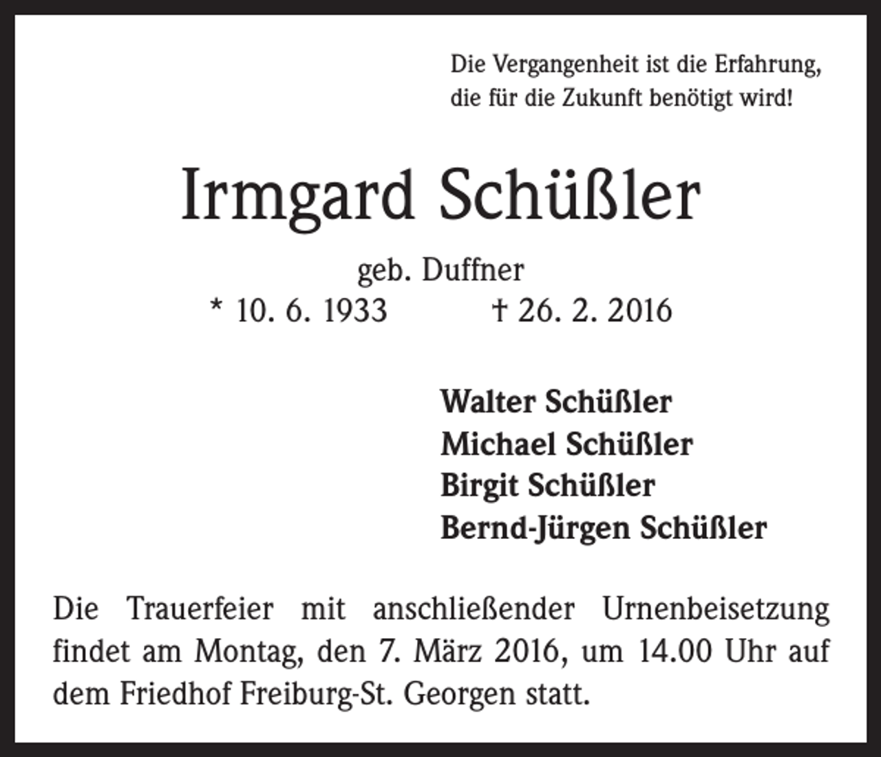 <p>Die Vergangenheit ist die Erfahrung,<br />die für die Zukunft benötigt wird!</p><p>Irmgard Schüßler<br />geb. Duffner<br />* 10. 6. 1933 † 26. 2. 2016<br />Walter Schüßler<br />Michael Schüßler<br />Birgit Schüßler<br />Bernd-Jürgen Schüßler<br />Die Trauerfeier mit anschließender Urnenbeisetzung<br />­findet am Montag, den 7. März 2016, um 14.00 Uhr auf<br />dem Friedhof Freiburg-St. Georgen statt.</p>