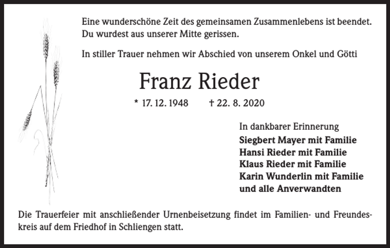 <p>Eine wunderschöne Zeit des gemeinsamen Zusammenlebens ist beendet.<br />Du wurdest aus unserer Mitte gerissen.<br />In stiller Trauer nehmen wir Abschied von unserem Onkel und Götti</p><p>Franz Rieder<br />* 17. 12. 1948 † 22. 8. 2020<br />In dankbarer Erinnerung<br />Siegbert Mayer mit Familie<br />Hansi Rieder mit Familie<br />Klaus Rieder mit Familie<br />Karin Wunderlin mit Familie<br />und alle Anverwandten<br />Die Trauerfeier mit anschließender Urnenbeisetzung findet im Familien- und Freundeskreis auf dem Friedhof in Schliengen statt.</p>