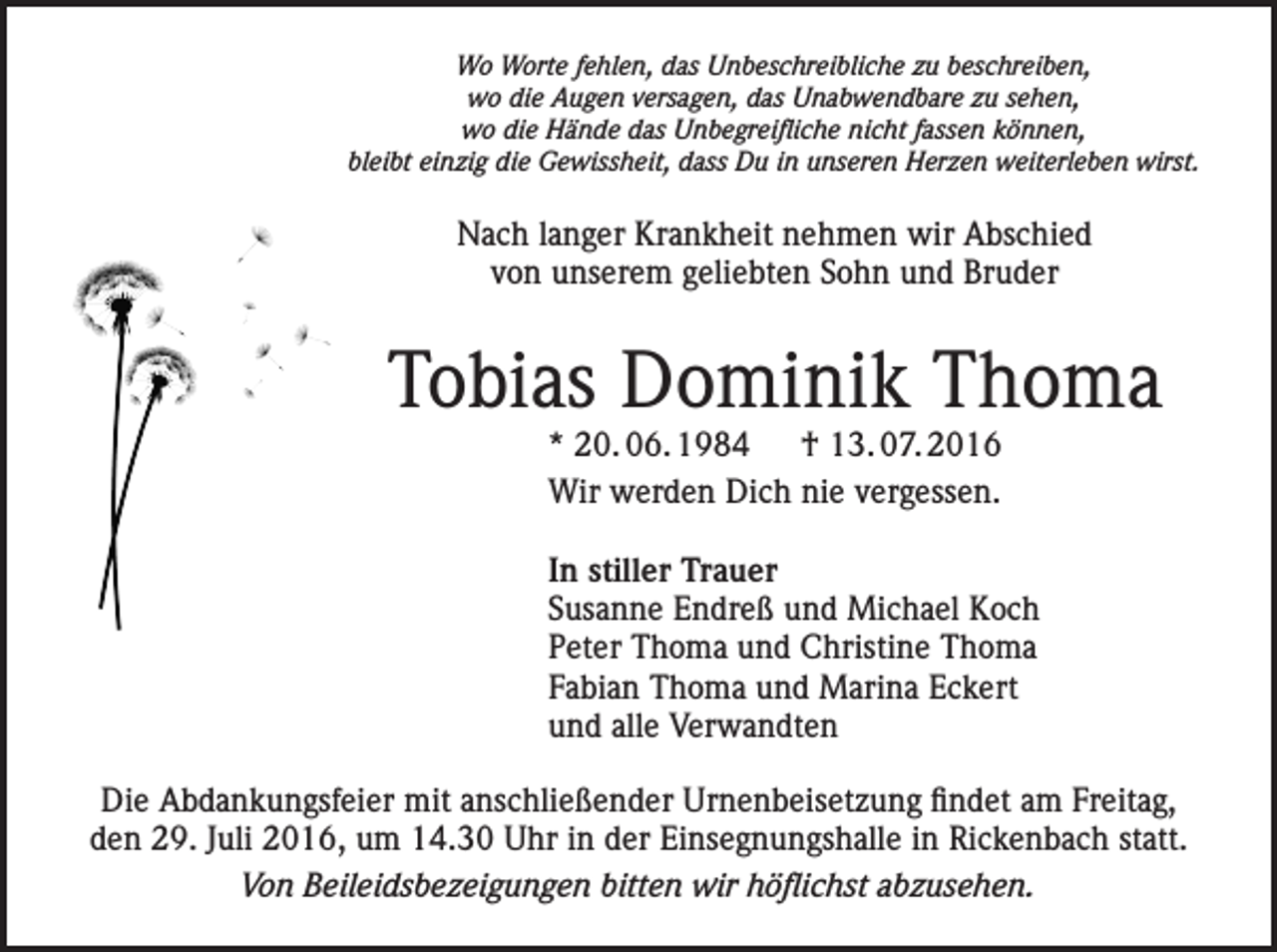 <p>Wo Worte fehlen, das Unbeschreibliche zu beschreiben,<br />wo die Augen versagen, das Unabwendbare zu sehen,<br />wo die Hände das Unbegreifliche nicht fassen können,<br />bleibt einzig die Gewissheit, dass Du in unseren Herzen weiterleben wirst.</p><p>Nach langer Krankheit nehmen wir Abschied<br />von unserem geliebten Sohn und Bruder</p><p>Tobias Dominik Thoma<br />* 20. 06. 1984 † 13. 07. 2016<br />Wir werden Dich nie vergessen.</p><p>In stiller Trauer<br />Susanne Endreß und Michael Koch<br />Peter Thoma und Christine Thoma<br />Fabian Thoma und Marina Eckert<br />und alle Verwandten<br />Die Abdankungsfeier mit anschließender Urnenbeisetzung findet am Freitag,<br />den 29. Juli 2016, um 14.30 Uhr in der Einsegnungshalle in Rickenbach statt.<br />Von Beileidsbezeigungen bitten wir höflichst abzusehen.</p>