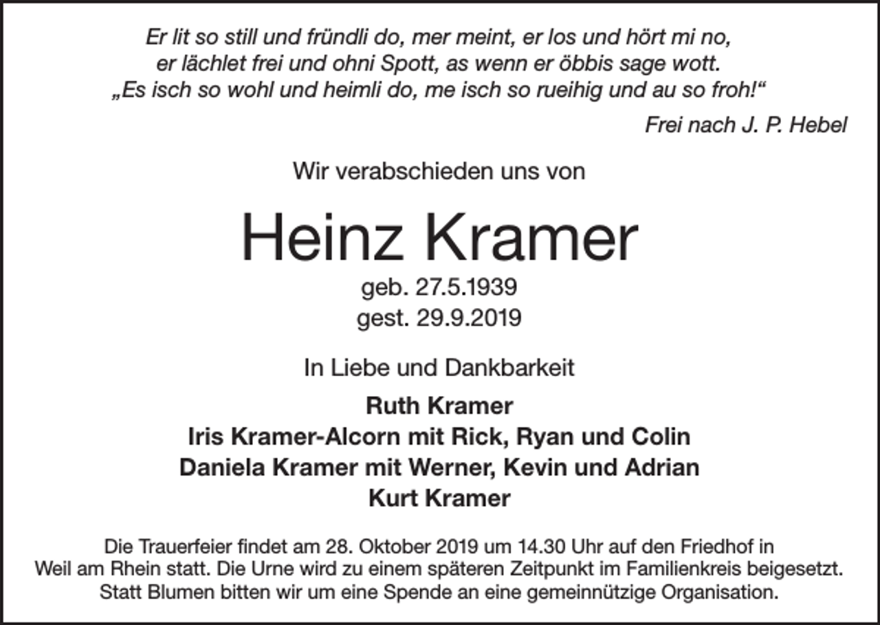 <p>Er lit so still und fründli do, mer meint, er los und hört mi no,<br />er lächlet frei und ohni Spott, as wenn er öbbis sage wott.<br />„Es isch so wohl und heimli do, me isch so rueihig und au so froh!“</p><p>Frei nach J. P. Hebel</p><p>Wir verabschieden uns von</p><p>Heinz Kramer<br />geb. 27.5.1939<br />gest. 29.9.2019</p><p>In Liebe und Dankbarkeit<br />Ruth Kramer<br />Iris Kramer-Alcorn mit Rick, Ryan und Colin<br />Daniela Kramer mit Werner, Kevin und Adrian<br />Kurt Kramer<br />Die Trauerfeier findet am 28. Oktober 2019 um 14.30 Uhr auf den Friedhof in<br />Weil am Rhein statt. Die Urne wird zu einem späteren Zeitpunkt im Familienkreis beigesetzt.<br />Statt Blumen bitten wir um eine Spende an eine gemeinnützige Organisation.</p>