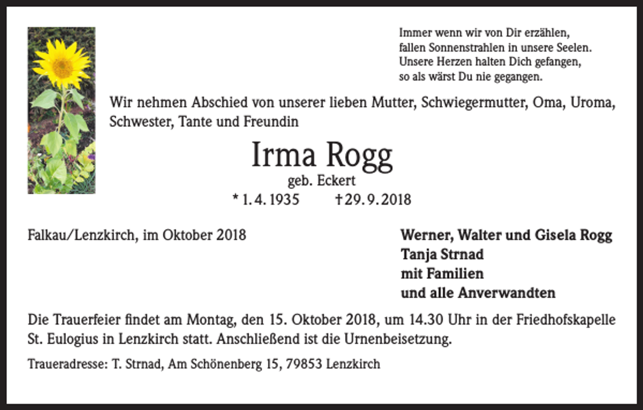 <p>Immer wenn wir von Dir erzählen,<br />fallen Sonnenstrahlen in unsere Seelen.<br />Unsere Herzen halten Dich gefangen,<br />so als wärst Du nie gegangen.</p><p>Wir nehmen Abschied von unserer lieben Mutter, Schwiegermutter, Oma, Uroma,<br />Schwester, Tante und Freundin</p><p>Irma Rogg</p><p>geb. Eckert<br />* 1. 4. 1935<br />† 29. 9. 2018<br />Falkau/Lenzkirch, im Oktober 2018 Werner, Walter und Gisela Rogg<br />Tanja Strnad<br />mit Familien<br />und alle Anverwandten<br />Die Trauerfeier findet am Montag, den 15. Oktober 2018, um 14.30 Uhr in der Friedhofskapelle<br />St. Eulogius in Lenzkirch statt. Anschließend ist die Urnenbeisetzung.<br />Traueradresse: T. Strnad, Am Schönenberg 15, 79853 Lenzkirch</p>