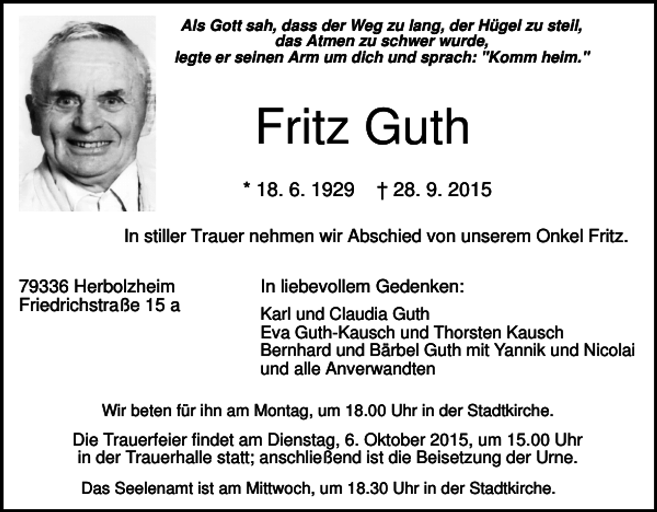 <p>Als Gott sah, dass der Weg zu lang, der Hügel zu steil,<br />das Atmen zu schwer wurde,<br />legte er seinen Arm um dich und sprach: "Komm heim."</p><p>Fritz Guth<br />* 18. 6. 1929</p><p>† 28. 9. 2015</p><p>In stiller Trauer nehmen wir Abschied von unserem Onkel Fritz.<br />79336 Herbolzheim<br />Friedrichstraße 15 a</p><p>In liebevollem Gedenken:<br />Karl und Claudia Guth<br />Eva Guth-Kausch und Thorsten Kausch<br />Bernhard und Bärbel Guth mit Yannik und Nicolai<br />und alle Anverwandten</p><p>Wir beten für ihn am Montag, um 18.00 Uhr in der Stadtkirche.</p><p>Die Trauerfeier findet am Dienstag, 6. Oktober 2015, um 15.00 Uhr<br />in der Trauerhalle statt; anschließend ist die Beisetzung der Urne.<br />Das Seelenamt ist am Mittwoch, um 18.30 Uhr in der Stadtkirche.</p>