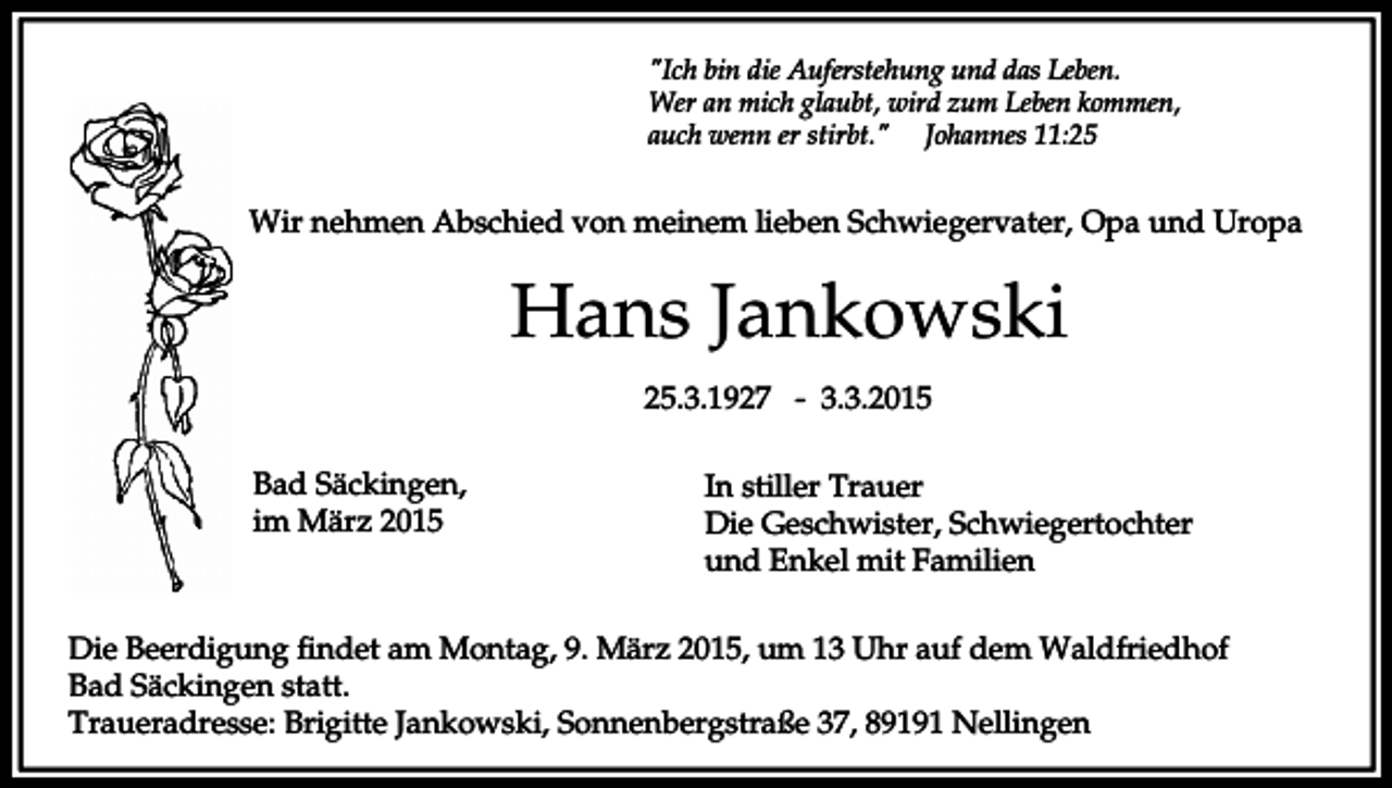 <p>"Ich bin die Auferstehung und das Leben.<br />Wer an mich glaubt, wird zum Leben kommen,<br />auch wenn er stirbt." Johannes 11:25</p><p>Wir nehmen Abschied von meinem lieben Schwiegervater, Opa und Uropa</p><p>Hans Jankowski<br />25.3.1927 - 3.3.2015<br />Bad Säckingen,<br />im März 2015</p><p>In stiller Trauer<br />Die Geschwister, Schwiegertochter<br />und Enkel mit Familien</p><p>Die Beerdigung findet am Montag, 9. März 2015, um 13 Uhr auf dem Waldfriedhof<br />Bad Säckingen statt.<br />Traueradresse: Brigitte Jankowski, Sonnenbergstraße 37, 89191 Nellingen</p>