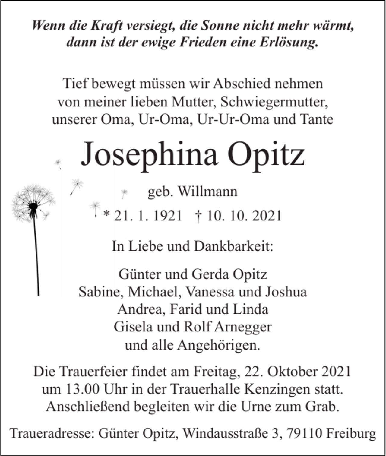 <p>Wenn die Kraft versiegt, die Sonne nicht mehr wärmt,<br />dann ist der ewige Frieden eine Erlösung.</p><p>Tief bewegt müssen wir Abschied nehmen<br />von meiner lieben Mutter, Schwiegermutter,<br />unserer Oma, Ur-Oma, Ur-Ur-Oma und Tante</p><p>Josephina Opitz<br />geb. Willmann<br />* 21. 1. 1921 † 10. 10. 2021<br />In Liebe und Dankbarkeit:<br />Günter und Gerda Opitz<br />Sabine, Michael, Vanessa und Joshua<br />Andrea, Farid und Linda<br />Gisela und Rolf Arnegger<br />und alle Angehörigen.<br />Die Trauerfeier findet am Freitag, 22. Oktober 2021<br />um 13.00 Uhr in der Trauerhalle Kenzingen statt.<br />Anschließend begleiten wir die Urne zum Grab.<br />Traueradresse: Günter Opitz, Windausstraße 3, 79110 Freiburg</p>