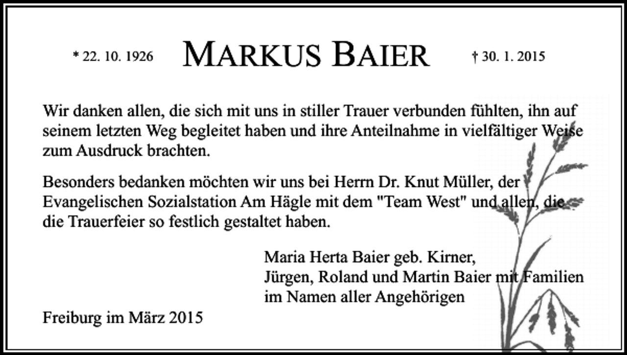 <p>* 22. 10. 1926</p><p>MARKUS BAIER</p><p>† 30. 1. 2015</p><p>Wir danken allen, die sich mit uns in stiller Trauer verbunden fühlten, ihn auf<br />seinem letzten Weg begleitet haben und ihre Anteilnahme in vielfältiger Weise<br />zum Ausdruck brachten.<br />Besonders bedanken möchten wir uns bei Herrn Dr. Knut Müller, der<br />Evangelischen Sozialstation Am Hägle mit dem "Team West" und allen, die<br />die Trauerfeier so festlich gestaltet haben.</p><p>Freiburg im März 2015</p><p>Maria Herta Baier geb. Kirner,<br />Jürgen, Roland und Martin Baier mit Familien<br />im Namen aller Angehörigen</p>