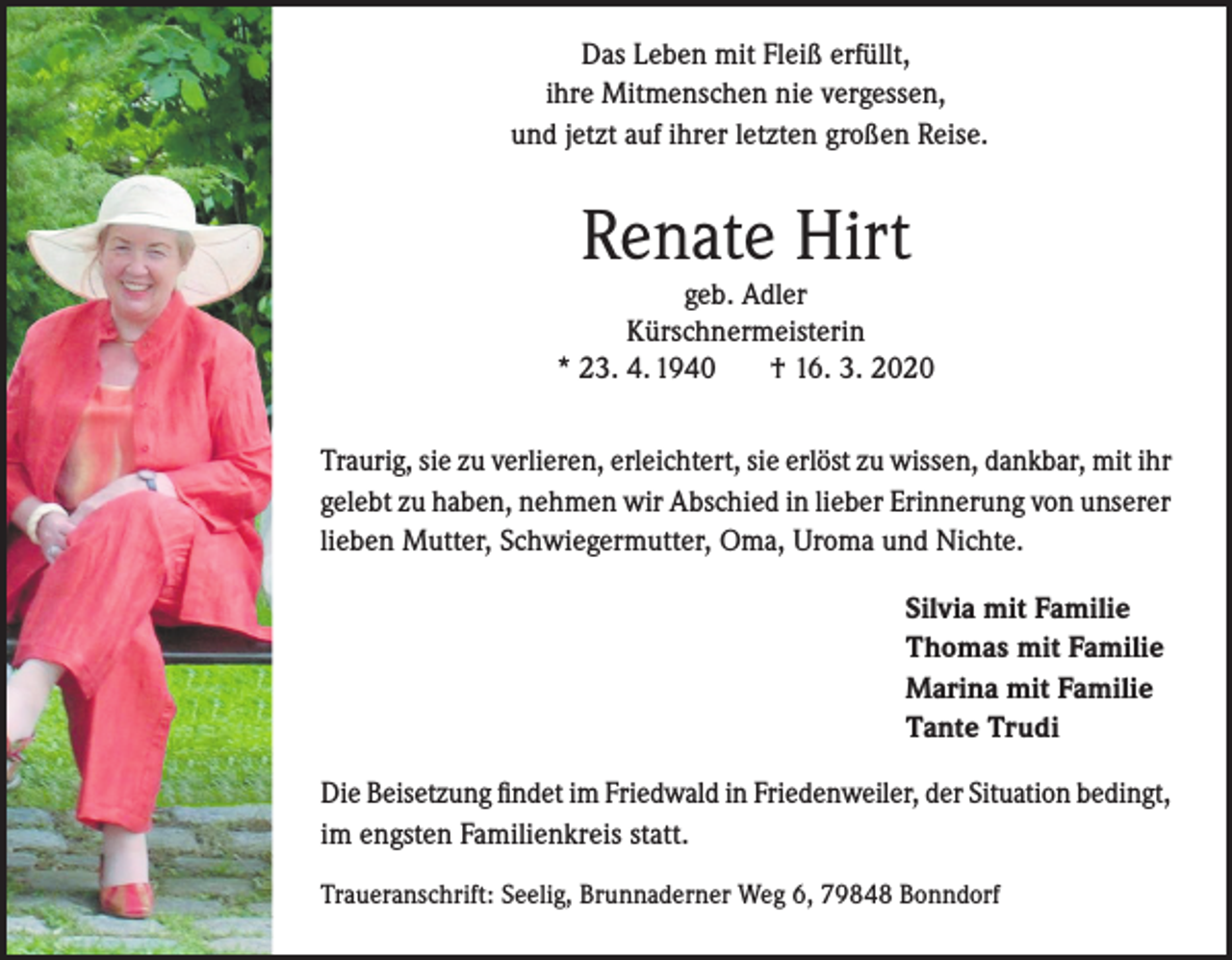<p>Das Leben mit Fleiß erfüllt,<br />ihre Mitmenschen nie vergessen,<br />und jetzt auf ihrer letzten großen Reise.</p><p>Renate Hirt</p><p>geb. Adler<br />Kürschnermeisterin<br />* 23. 4. 1940<br />† 16. 3. 2020<br />Traurig, sie zu verlieren, erleichtert, sie erlöst zu wissen, dankbar, mit ihr<br />gelebt zu haben, nehmen wir Abschied in lieber Erinnerung von unserer<br />lieben Mutter, Schwiegermutter, Oma, Uroma und Nichte.<br />Silvia mit Familie<br />Thomas mit Familie<br />Marina mit Familie<br />Tante Trudi<br />Die Beisetzung findet im Friedwald in Friedenweiler, der Situation bedingt,<br />im engsten Familienkreis statt.<br />Traueranschrift: Seelig, Brunnaderner Weg 6, 79848 Bonndorf</p>
