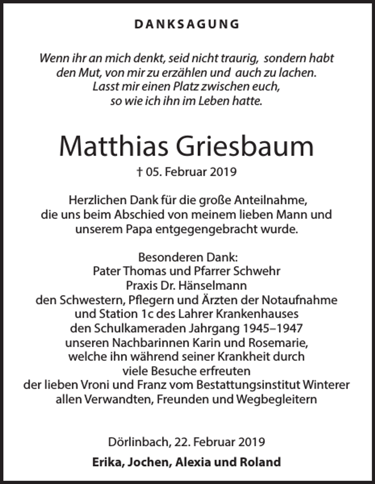 <p>DANKSAGUNG<br />Wenn ihr an mich denkt, seid nicht traurig, sondern habt<br />den Mut, von mir zu erzählen und auch zu lachen.<br />Lasst mir einen Platz zwischen euch,<br />so wie ich ihn im Leben hatte.</p><p>Matthias Griesbaum<br />† 05. Februar 2019<br />Herzlichen Dank für die große Anteilnahme,<br />die uns beim Abschied von meinem lieben Mann und<br />unserem Papa entgegengebracht wurde.<br />Besonderen Dank:<br />Pater Thomas und Pfarrer Schwehr<br />Praxis Dr. Hänselmann<br />den Schwestern, Pflegern und Ärzten der Notaufnahme<br />und Station 1c des Lahrer Krankenhauses<br />den Schulkameraden Jahrgang 1945–1947<br />unseren Nachbarinnen Karin und Rosemarie,<br />welche ihn während seiner Krankheit durch<br />viele Besuche erfreuten<br />der lieben Vroni und Franz vom Bestattungsinstitut Winterer<br />allen Verwandten, Freunden und Wegbegleitern<br />Dörlinbach, 22. Februar 2019<br />Erika, Jochen, Alexia und Roland</p>