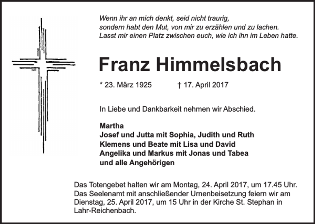 <p>Wenn ihr an mich denkt, seid nicht traurig,<br />sondern habt den Mut, von mir zu erzählen und zu lachen.<br />Lasst mir einen Platz zwischen euch, wie ich ihn im Leben hatte.</p><p>Franz Himmelsbach<br />* 23. März 1925</p><p>† 17. April 2017</p><p>In Liebe und Dankbarkeit nehmen wir Abschied.<br />Martha<br />Josef und Jutta mit Sophia, Judith und Ruth<br />Klemens und Beate mit Lisa und David<br />Angelika und Markus mit Jonas und Tabea<br />und alle Angehörigen<br />Das Totengebet halten wir am Montag, 24. April 2017, um 17.45 Uhr.<br />Das Seelenamt mit anschließender Urnenbeisetzung feiern wir am<br />Dienstag, 25. April 2017, um 15 Uhr in der Kirche St. Stephan in<br />Lahr-Reichenbach.</p>