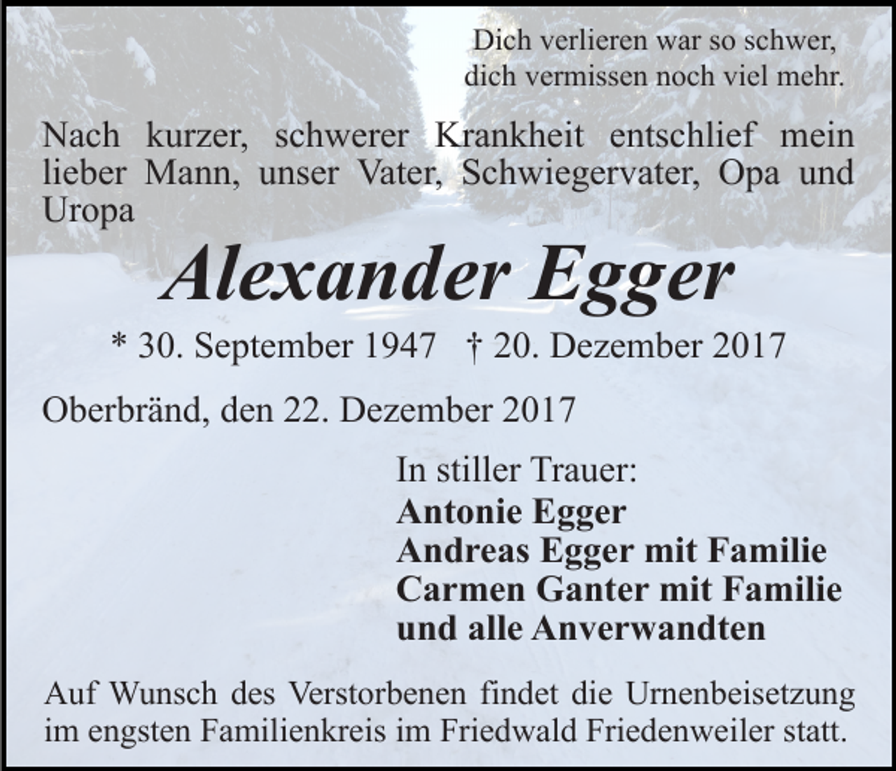 <p>Dich<br />Di<br />c h vverlieren<br />erli er e n wwar<br />ar s so<br />o s schwer,<br />c h w er,<br />dich<br />viel<br />di c h vvermissen<br />er miss e n nnoch<br />o c h vi<br />el mehr.<br />m e hr.</p><p>Krankheit<br />NNach<br />a c h kkurzer,<br />ur z er, s schwerer<br />c h w er er Kr<br />a n k h eit eentschlief<br />nts c hli ef mein<br />m ei n<br />lieber<br />li<br />e b er Mann,<br />M a n n, unser<br />u ns er Vater,<br />Vat er, Schwiegervater,<br />S c h wi e g er v at er, Opa<br />O p a und<br />und<br />Uropa<br />Ur<br />o pa</p><p>Alexander<br />Al<br />e x a n d er EEgger<br />g g er</p><p>** 330.<br />0. September<br />S e pt e m b er 11947<br />9 4 7 †† 20.<br />2 0. Dezember<br />D e z e m b er<br />OOberbränd,<br />b er br ä n d, dden<br />e n 222.<br />2. DDezember<br />e z e m b er 22<br />In<br />I n stiller<br />still er Trauer:<br />Tr a u er:<br />Antonie<br />A nt o ni e EEgger<br />g ger<br />A n d r e as EEgger<br />g g e r mit<br />mit FFamilie<br />a m ili e<br />Andreas<br />C a r m e n Ganter<br />G a nt e r mit<br />mit FFamilie<br />a m ili e<br />Carmen<br />und<br />alle<br />u n d all<br />e Anverwandten<br />A n v e r w a n dt e n<br />AAuf<br />uf Wunsch<br />W u ns c h ddes<br />es Verst<br />Verstorbenen<br />or b e n e n fifindet<br />n d et di<br />die<br />e Urnenbeisetzung<br />Ur n e n b eis et z u n g<br />im<br />i m engsten<br />e n gst e n Familienkreis<br />F a mili e n kr eis im<br />i m Friedwald<br />Fri e d w al d Friedenweiler<br />Fri e d e n w eil er statt.<br />st att.</p>