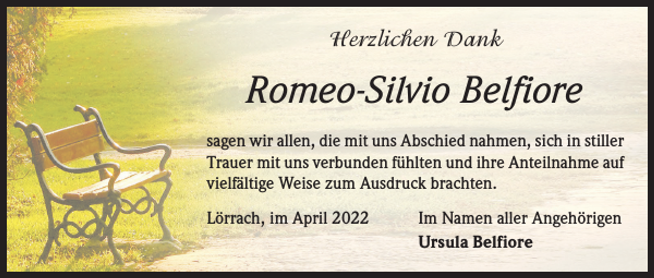 <p>Herzlichen Dank</p><p>Romeo-Silvio Belfiore<br />sagen wir allen, die mit uns Abschied nahmen, sich in stiller<br />Trauer mit uns verbunden fühlten und ihre Anteilnahme auf<br />­vielfältige Weise zum Ausdruck brachten.<br />Lörrach, im April 2022</p><p>Im Namen aller Angehörigen<br />Ursula Belfiore</p>
