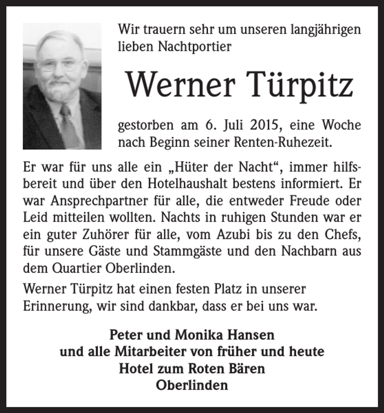 <p>Wir trauern sehr um unseren langjährigen<br />lieben Nachtportier</p><p>Werner Türpitz<br />gestorben am 6. Juli 2015, eine Woche<br />nach Beginn seiner Renten-Ruhezeit.<br />Er war für uns alle ein „Hüter der Nacht“, immer hilfs­<br />bereit und über den Hotelhaushalt bestens informiert. Er<br />war Ansprechpartner für alle, die entweder Freude oder<br />Leid mitteilen wollten. Nachts in ruhigen Stunden war er<br />ein guter Zuhörer für alle, vom Azubi bis zu den Chefs,<br />für unsere Gäste und Stammgäste und den Nachbarn aus<br />dem Quartier Oberlinden.<br />Werner Türpitz hat einen festen Platz in unserer<br />­Erinnerung, wir sind dankbar, dass er bei uns war.<br />Peter und Monika Hansen<br />und alle Mitarbeiter von früher und heute<br />Hotel zum Roten Bären<br />Oberlinden</p>