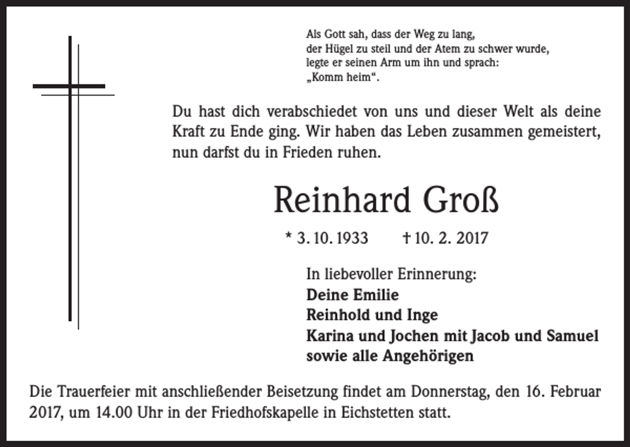 <p>Als Gott sah, dass der Weg zu lang,<br />der Hügel zu steil und der Atem zu schwer wurde,<br />legte er seinen Arm um ihn und sprach:<br />„Komm heim“.</p><p>Du hast dich verabschiedet von uns und dieser Welt als deine<br />Kraft zu Ende ging. Wir haben das Leben zusammen gemeistert,<br />nun darfst du in Frieden ruhen.</p><p>Reinhard Groß<br />* 3. 10. 1933 † 10. 2. 2017<br />In liebevoller Erinnerung:<br />Deine Emilie<br />Reinhold und Inge<br />Karina und Jochen mit Jacob und Samuel<br />sowie alle Angehörigen<br />Die Trauerfeier mit anschließender Beisetzung findet am Donnerstag, den 16. Februar<br />2017, um 14.00 Uhr in der Friedhofskapelle in Eichstetten statt.</p>